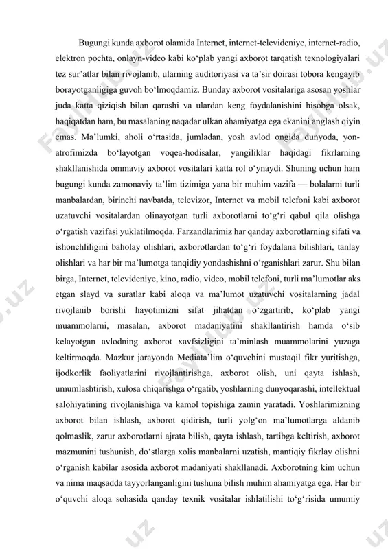 ligini baholay olishlari, axborotlardan to‘g‘ri foydalana bilishlari, tanlay olishlari va har bir ma’lumotga tanqidiy yondashishni o‘rganishlari zarur. shu bilan birga, internet, televideniye, kino, radio, video, mobil telefoni, turli ma’lumotlar aks etgan slayd va suratlar kabi aloqa va ma’lumot uzatuvchi vositalarning jadal rivojlanib borishi hayotimizni sifat jihatdan o‘zgartirib, ko‘plab yangi muammolarni, masalan, axborot madaniyatini shakllantirish hamda o‘sib kelayotgan avlodning axborot xavfsizligini ta’minlash muammolarini yuzaga keltirmoqda. mazkur jarayonda mediata’lim o‘quvchini mustaqil fikr yuritishga, ijodkorlik faoliyatlarini rivojlantirishga, axborot olish, uni qayta ishlash, umumlashtirish, xulosa chiqarishga o‘rgatib, yoshlarning dunyoqarashi, intellektual salohiyatining rivojlanishiga va kamol topishiga zamin yaratadi. yoshlarimizning axborot bilan ishlash, axborot qidirish, turli yolg‘on ma’lumotlarga aldanib qolmaslik, zarur axborotlarni ajrata bilish, qayta ishlash, tartibga keltirish, axborot mazmunini tushunish, do‘stlarga xolis manbalarni uzatish, mantiqiy fikrlay olishni o‘rganish kabilar asosida axborot madaniyati shakllanadi. axborotning kim uchun va nima maqsadda tayyorlanganligini tushuna bilish muhim ahamiyatga ega. har bir o‘quvchi aloqa sohasida qanday texnik vositalar ishlatilishi to‘g‘risida …