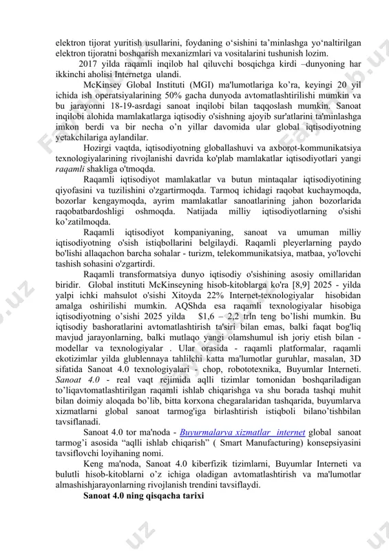 ratni boshqarish mexanizmlari va vositalarini tushunish lozim. 2017 yilda raqamli inqilob hal qiluvchi bosqichga kirdi –dunyoning har ikkinchi aholisi internetga ulandi. mckinsey global instituti (mgi) ma'lumotlariga ko’ra, keyingi 20 yil ichida ish operatsiyalarining 50% gacha dunyoda avtomatlashtirilishi mumkin va bu jarayonni 18-19-asrdagi sanoat inqilobi bilan taqqoslash mumkin. sanoat inqilobi alohida mamlakatlarga iqtisodiy o'sishning ajoyib sur'atlarini ta'minlashga imkon berdi va bir necha o’n yillar davomida ular global iqtisodiyotning yetakchilariga aylandilar. hozirgi vaqtda, iqtisodiyotning globallashuvi va axborot-kommunikatsiya texnologiyalarining rivojlanishi davrida ko'plab mamlakatlar iqtisodiyotlari yangi raqamli shakliga o'tmoqda. raqamli iqtisodiyot mamlakatlar va butun mintaqalar iqtisodiyotining qiyofasini va tuzilishini o'zgartirmoqda. tarmoq ichidagi raqobat kuchaymoqda, bozorlar kengaymoqda, ayrim mamlakatlar sanoatlarining jahon bozorlarida raqobatbardoshligi oshmoqda. natijada milliy iqtisodiyotlarning o'sishi ko’zatilmoqda. raqamli iqtisodiyot kompaniyaning, sanoat va umuman milliy iqtisodiyotning o'sish istiqbollarini belgilaydi. raqamli pleyerlarning paydo bo'lishi allaqachon barcha sohalar - turizm, telekommunikatsiya, matbaa, yo'lovchi tashish sohasini o'zgartirdi. raqamli transformatsiya dunyo iqtisodiy o'sishining asosiy omillaridan biridir. global instituti …