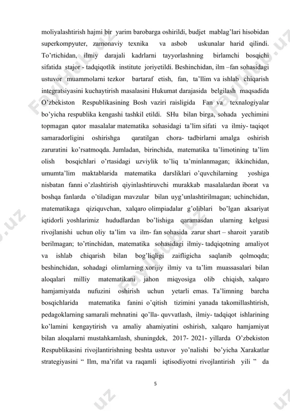 nmalarni takomillashtirish; iqtidorli yoshlarni aniqlash hamda ularning matematika fani bo’yicha mahalliy va xalqaro fan olimpiyadalarida muvaffaqiyatli ishtirok etishini hamda sovrinli o’rinlarni egallashinita’minlash; ta’lim berishning olayn platformasini yaratish va amaliyotga tadbiq etish, masofadan o’qitish tizimi samaradorligini oshirish, baholash tizimining shaffofligini ta’minlash maxanizlarini joriy qilish; matematika fanini bilish darajasini baholash bo’yicha milliy sertifikatlashtirish tizimini joriy qilish, oliy ta’limning tegishli yo’nalishlari va mutaxassisliklarida matematika fani bo’yicha mashg’ulotlarni ko’paytirish hamda ta’lim berish sifatini oshirish; matematika sohasidagi ilmiy - tadqiqotlarning ishlab chiqarish bilan uzviy bog’liqligini ta’minlash, amaliy matematikani rivojlantirish va iqtosodiyot tarmoqlaridagi muammolarni modellashtirish asosida matematik yechimlarni ishlab chiqish; matematika sohasida ta’lim olayotgan yoshlarni qullab quvatlash, oliy ta’lim muassasalari hamda ilmiy tashkilatlar bilan aloqalarni rivojlantirish: mamlakatimiz ilmiy va ta’lim tashkilotlarini bosqichma bosqich jahonning matematika fani bo’yicha yetakchi ilmiy markazlar darajasiga yetkazish. matematika bilish darajasini boholash tabaqalashtirilgan holda omalga oshiriladi; imtiyoz beriladigan darajadagi milliy sertifikatga ega abiturentlarni davlat oliy ta’lim muassasalariga o’qishga kirishda matematika fani test …