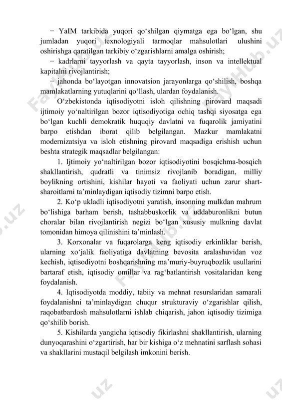 ahonda bo‘layotgan innovatsion jarayonlarga qo‘shilish, boshqa mamlakatlarning yutuqlarini qo‘llash, ulardan foydalanish. o‘zbekistonda iqtisodiyotni isloh qilishning pirovard maqsadi ijtimoiy yo‘naltirilgan bozor iqtisodiyotiga ochiq tashqi siyosatga ega bo‘lgan kuchli demokratik huquqiy davlatni va fuqarolik jamiyatini barpo etishdan iborat qilib belgilangan. mazkur mamlakatni modernizatsiya va isloh etishning pirovard maqsadiga erishish uchun beshta strategik maqsadlar belgilangan: 1. ijtimoiy yo‘naltirilgan bozor iqtisodiyotini bosqichma-bosqich shakllantirish, qudratli va tinimsiz rivojlanib boradigan, milliy boylikning ortishini, kishilar hayoti va faoliyati uchun zarur shart- sharoitlarni ta’minlaydigan iqtisodiy tizimni barpo etish. 2. ko‘p ukladli iqtisodiyotni yaratish, insonning mulkdan mahrum bo‘lishiga barham berish, tashabbuskorlik va uddaburonlikni butun choralar bilan rivojlantirish negizi bo‘lgan xususiy mulkning davlat tomonidan himoya qilinishini ta’minlash. 3. korxonalar va fuqarolarga keng iqtisodiy erkinliklar berish, ularning xo‘jalik faoliyatiga davlatning bevosita aralashuvidan voz kechish, iqtisodiyotni boshqarishning ma’muriy-buyruqbozlik usullarini bartaraf etish, iqtisodiy omillar va rag‘batlantirish vositalaridan keng foydalanish. 4. iqtisodiyotda moddiy, tabiiy va mehnat resurslaridan samarali foydalanishni ta’minlaydigan chuqur strukturaviy o‘zgarishlar qilish, …