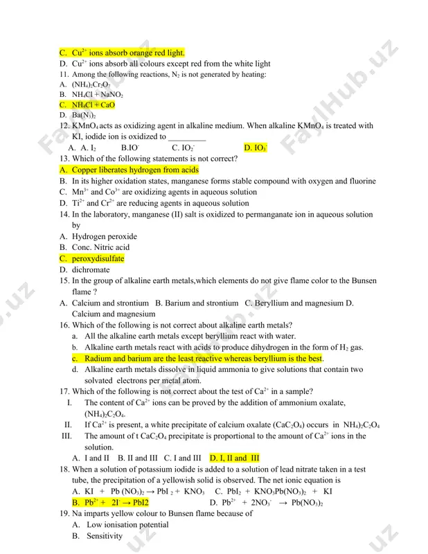 eated with ki, iodide ion is oxidized to _________ a. a. i2 b.io- c. io2- d. io3- 13. which of the following statements is not correct? a. copper liberates hydrogen from acids b. in its higher oxidation states, manganese forms stable compound with oxygen and fluorine c. mn3+ and co3+ are oxidizing agents in aqueous solution d. ti2+ and cr2+ are reducing agents in aqueous solution 14. in the laboratory, manganese (ii) salt is oxidized to permanganate ion in aqueous solution by a. hydrogen peroxide b. conc. nitric acid c. peroxydisulfate d. dichromate 15. in the group of alkaline earth metals,which elements do not give flame color to the bunsen flame ? a. calcium and strontium b. barium and strontium c. beryllium and magnesium d. calcium and magnesium 16. which of the following is not correct about alkaline earth metals? a. all the alkaline earth metals except beryllium react with …
