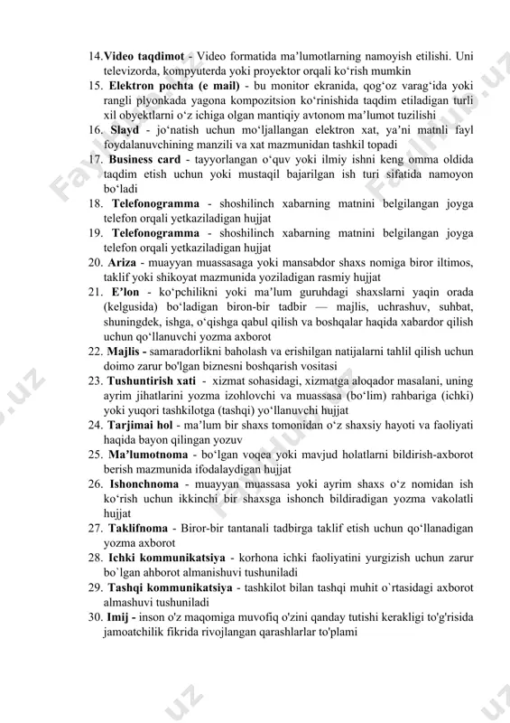 lil qilish, muhokama qilish; muayyan narsa haqida salbiy fikr bildirish; kamchiliklarni atroflicha asoslash va hal etish maqsadida bildiriladigan fikrmulohazalar yigʻindisi 12. korporativ aloqalar - aloqalar va o'zaro ta'sir o'tkazish jarayoni bo'lib, unda faoliyat, axborot va tajriba almashish mavjud 13. muloqot - ikki va undan ortiq kishilarning ozaro tushunish va xohlangan harakatining amalga oshirilishi sozlar va belgilar orqali ma’lumot almashinuvi 14. video taqdimot - video formatida maʼlumotlarning namoyish etilishi. uni televizorda, kompyuterda yoki proyektor orqali ko‘rish mumkin 15. elektron pochta (e mail) - bu monitor ekranida, qog‘oz varag‘ida yoki rangli plyonkada yagona kompozitsion ko‘rinishida taqdim etiladigan turli xil obyektlarni o‘z ichiga olgan mantiqiy avtonom maʼlumot tuzilishi 16. slayd - jo‘natish uchun mo‘ljallangan elektron xat, yaʼni matnli fayl foydalanuvchining manzili va xat mazmunidan tashkil topadi 17. business card - tayyorlangan o‘quv yoki ilmiy ishni keng omma oldida taqdim etish uchun yoki mustaqil bajarilgan ish turi sifatida namoyon bo‘ladi 18. telefonogramma - shoshilinch …
