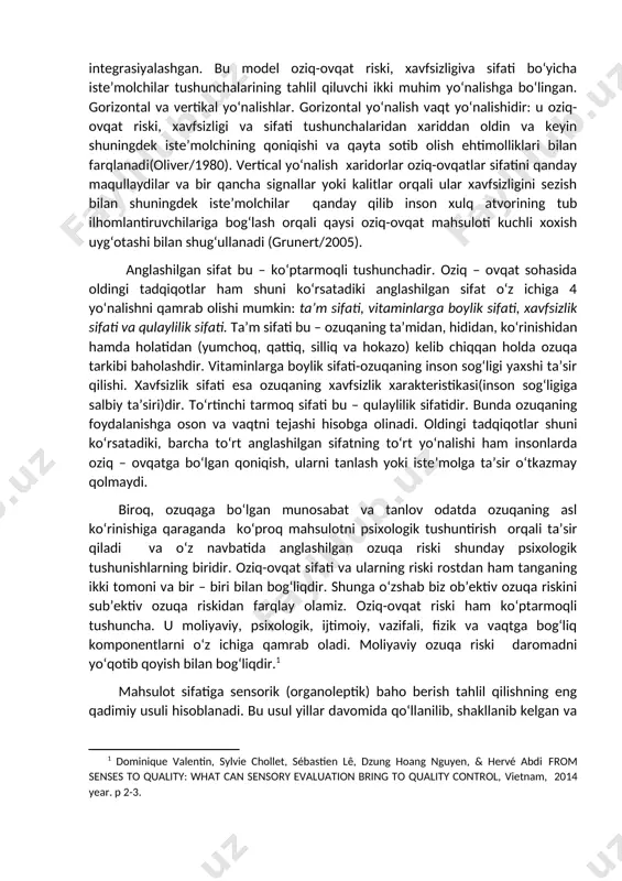 etuvchi risklar yoki oziq-ovqat sifati va xavfsizligi tushunchalarini qanday tushunish uchun umumiy andaza bilan taminlashga harakat hisoblangan umumiy oziq-ovqat sifat modeliga integrasiyalashgan. bu model oziq-ovqat riski, xavfsizligiva sifati bo‘yicha iste’molchilar tushunchalarining tahlil qiluvchi ikki muhim yo‘nalishga bo‘lingan. gorizontal va vertikal yo‘nalishlar. gorizontal yo‘nalish vaqt yo‘nalishidir: u oziq-ovqat riski, xavfsizligi va sifati tushunchalaridan xariddan oldin va keyin shuningdek iste’molchining qoniqishi va qayta sotib olish ehtimolliklari bilan farqlanadi(oliver/1980). vertical yo‘nalish xaridorlar oziq-ovqatlar sifatini qanday maqullaydilar va bir qancha signallar yoki kalitlar orqali ular xavfsizligini sezish bilan shuningdek iste’molchilar qanday qilib inson xulq atvorining tub ilhomlantiruvchilariga bog‘lash orqali qaysi oziq-ovqat mahsuloti kuchli xoxish uyg‘otashi bilan shug‘ullanadi (grunert/2005). anglashilgan sifat bu – ko‘ptarmoqli tushunchadir. oziq – ovqat sohasida oldingi tadqiqotlar ham shuni ko‘rsatadiki anglashilgan sifat o‘z ichiga 4 yo‘nalishni qamrab olishi mumkin: ta’m sifati, vitaminlarga boylik sifati, xavfsizlik sifati va qulaylilik sifati. ta’m sifati bu – ozuqaning ta’midan, hididan, ko‘rinishidan hamda holatidan (yumchoq, qattiq, …