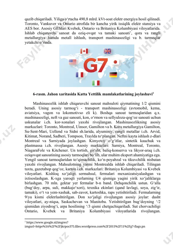 iqtisodiyoti kanada - yuksak taraqqiy etgan industrial-agrar mamlakat. yalpi ichki mahsulotda sanoatning ulushi 22%, q.x. ulushi 2,2%. aholi jon boshiga mineral xom ashyo va yarim fabrikatlar i.ch. jihatdan kanada taraqqiy etgan koʻpgina mamlakatlardan ustunlik qiladi. nikel, rux, kumush, molibden rudalari, asbest, oltin, platina, niobiy, tabiiy gaz, oltingurt qazib chiqarishda, gazetabop qogʻoz, alyuminiy, sellyuloza, tilingan binokorlik yogʻochlari i.ch.da dunyoda oldingi oʻrinlardan birida turadi. kanadada koʻmir, neft, temir rudasi, volfram, uran (metall tarkibidagi ruda), kaliyli tuzlar, oltingugurt qam qazib chiqariladi. yiliga oʻrtacha 490,8 mlrd. kvt-soat elektr energiya hosil qilinadi. toronto, vankuver va ontario atrofida bir kancha yirik issiqlik elektr stansiya va aes bor. asosiy geslari kvebek, ontario va britaniya kolumbiyasi viloyatlarida. ishlab chiqaruvchi sanoat da oziq-ovqat va tamaki sanoati’, qora va rangli metallurgiya hamda metall ishlash, transport mashinasozligi va b. tarmoqlar yetakchi oʻrinda. 6-rasm. jahon xaritasida katta yettilik mamlakatlarining joylashuvi[footnoteref:2] [2: https://www.google.nl/imgres?imgurl=https%3a%2f%2fjkrpos375.files.wordpress.com%2f2015%2f11%2fg7-flags.pn] mashinasozlik ishlab chiqaruvchi sanoat mahsuloti qiymatining 1/2 qismini beradi. uning …