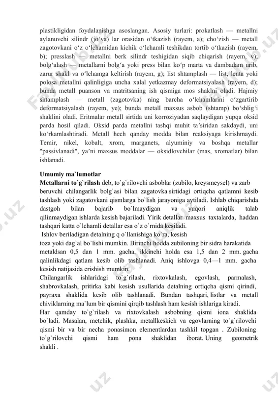 , xromlash, metallash va boshqalar kiradi. metallarni mexanik ishlash — qirindi olish yoʻli bilan detallarga turli shakl va oʻlcham berish. metall kesish asboblari (keskich, parma, zenker, razvyortka, freza va boshqalar) va metall kesish stanoklari (tokarlik stanoklari, silliqlash stanogi, randalash stanogi va boshqalar) da bajariladi. metallarni bosim bilan ishlash — metall zagotovka va buyumlarni qirindi olmay tayyorlash. metallarning plastikligidan foydalanishga asoslangan. asosiy turlari: prokatlash — metallni aylanuvchi silindr (joʻva) lar orasidan oʻtkazish (rayem, a); choʻzish — metall zagotovkani oʻz oʻlchamidan kichik oʻlchamli teshikdan tortib oʻtkazish (rayem, b); presslash — metallni berk silindr teshigidan siqib chiqarish (rayem, v); bolgʻalash — metallarni bolgʻa yoki press bilan koʻp marta va dambadam urib, zarur shakl va oʻlchamga keltirish (rayem, g); list shtamplash — list, lenta yoki polosa metallni qalinligiga uncha xalal yetkazmay deformatsiyalash (rayem, d); bunda metall puanson va matritsaning ish qismiga mos shaklni oladi. hajmiy shtamplash — metall (zagotovka) ning barcha oʻlchamlarini oʻzgartirib deformatsiyalash …