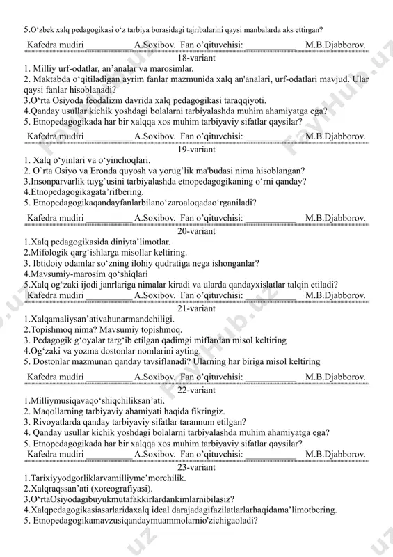 molarnio'zichigaoladi? 2.muslihiddin shayx sa’diy bola tarbiyasihaqidanimalardegan? 3.do`stlikvado`sttanlashodobixususidafikrlaringiz. 4.islom dini ta'limotida “qur'on” dan keyin turadigan muqaddas kitob qaysi? 5.maktabda o‘qitiladigan ayrim fanlar mazmunida xalq an'analari, urf-odatlari mavjud. ular qaysi fanlar hisoblanadi? kafedra mudiri __________ a.soxibov. fan o’qituvchisi: ___________ m.b.djabborov. 17-variant 1.o‘zbek xalq og‘zaki ijodi (folklori) 2.olqishlar va qarg‘ishlardan tarbiyaviy ta’sir o‘tkazish nima? 3.raqamlarbilanbog‘liqurf-odatlargamisollarkeltiring. 4.etnopedagogikaning janrlar turlari qaysilar? 5.o‘zbek xalq pedagogikasi o‘z tarbiya borasidagi tajribalarini qaysi manbalarda aks ettirgan? kafedra mudiri __________ a.soxibov. fan o’qituvchisi: ___________ m.b.djabborov. 18-variant 1. milliy urf-odatlar, an’analar va marosimlar. 2. maktabda o‘qitiladigan ayrim fanlar mazmunida xalq an'analari, urf-odatlari mavjud. ular qaysi fanlar hisoblanadi? 3.o‘rta osiyoda feodalizm davrida xalq pedagogikasi taraqqiyoti. 4.qanday usullar kichik yoshdagi bolalarni tarbiyalashda muhim ahamiyatga ega? 5. etnopedagogikada har bir xalqqa xos muhim tarbiyaviy sifatlar qaysilar? kafedra mudiri __________ a.soxibov. fan o’qituvchisi: ___________ m.b.djabborov. 19-variant 1. xalq o‘yinlari va o‘yinchoqlari. 2. o`rta osiyo va eronda quyosh va yorug’lik ma'budasi nima hisoblangan? 3.insonparvarlik tuyg`usini tarbiyalashda …