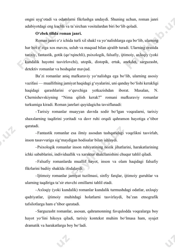 rur. romanlar hayot haqidagi tasavvurlarimizni shakllantiradi, ijtimoiy ongni uyg‘otadi va odamlarni fikrlashga undaydi. shuning uchun, roman janri adabiyotdagi eng kuchli va ta’sirchan vositalardan biri bo‘lib qoladi. o‘zbek tilida roman janri. roman janri o‘z ichida turli xil shakl va yo‘nalishlarga ega bo‘lib, ularning har biri o‘ziga xos mavzu, uslub va maqsad bilan ajralib turadi. ularning orasida tarixiy, fantastik, gotik (qo‘rqinchli), psixologik, falsafiy, ijtimoiy, axloqiy (yoki kundalik hayotni tasvirlovchi), utopik, distopik, ertak, anekdot, sarguzasht, detektiv romanlar va boshqalar mavjud. ba’zi romanlar aniq mafkuraviy yo‘nalishga ega bo‘lib, ularning asosiy vazifasi — muallifning jamiyat haqidagi g‘oyalarini, uni qanday bo‘lishi kerakligi haqidagi qarashlarini o‘quvchiga yetkazishdan iborat. masalan, n. chernishevskiyning “nima qilish kerak?” romani mafkuraviy romanlar turkumiga kiradi. roman janrlari quyidagicha tavsiflanadi: - tarixiy romanlar muayyan davrda sodir bo‘lgan voqealarni, tarixiy shaxslarning taqdirini yoritadi va davr ruhi orqali qahramon hayotiga e’tibor qaratadi. - fantastik romanlar esa ilmiy asosdan tashqaridagi voqelikni tasvirlab, inson tasavvuriga sig‘maydigan hodisalar bilan …