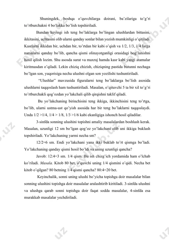 larni taqqoslaydi. unda 1/2 >1/4, 1/4 > 1/8, 1/3 >1/6 kabi ekanligiga ishonch hosil qiladilar. 3-sinfda sonning ulushini topishni amaliy masalalardan boshlash kerak. masalan, uzunligi 12 sm bo’lgan qog’oz yo’lakchani olib uni ikkiga buklash topshiriladi. yo’lakchaning yarmi necha sm? 12/2=6 sm. endi yo’lakchani yana ikki buklab to’rt qismga bo’ladi. yo’lakchaning qanday qismi hosil bo’ldi va uning uzunligi qancha? javob: 12:4=3 sm. 1/4 qism. bu ish chizg’ich yordamida ham o’lchab ko’riladi. masala. kitob 80 bet, o’quvchi uning 1/4 qismini o’qidi. necha bet kitob o’qilgan? 80 betning 1/4 qismi qancha? 80:4=20 bet. keyinchalik, sonni uning ulushi bo’yicha topishga doir masalalar bilan sonning ulushini topishga doir masalalar aralashtirib kiritiladi. 3-sinfda ulushni va ulushga qarab sonni topishga doir faqat sodda masalalar, 4-sinfda esa murakkab masalalar yechdiriladi. 3.maxrajlari bir xil bo’lgan kasrlarni qo’shish va ayirishning ma’nosi. “ulushlar” mavzusiga asoslangan holda kasrlarning hosil bo’lish bilan 2-sinfda tanishtriladi. bu yerda ham ko’rgazmali qurol bilim berishning bosh mezoni …