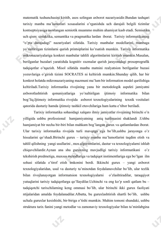 yangi yo’nalishlari hamda axborot texnologiyalarini tarixiy ta’limda qo’llash kiradi.yuqorida aytilganlarga asoslanib, amaliy tarixiy informatika va nazariy tarixiy informatika to’g’risida gapirish mumkin.agar amaliy component doirasi etarlicha aniq bo’lsa, nazariy tarixiy informatika mazmunini aniqlashtirish kerak. bu sohadagi bilimlarni uch qismga ajratish mumkin: metanazariya, “o’rta darajadagi” nazariyalar; "микро-nazariyalar". metanazariya axborot nazariy tushunchasining tarixiy tadqiqot masalalariga qo’llanilishi masalalari bilan shug’ullanadi. tarixiy manba xossalari va tabiati masalalariga axborot tushunchasi nuqtai nazaridan yondashuvchi birinchi tadqiqotlar i.d. kovalchenko tomonidan olib borilgan.metanazariyaning boshqa aspekti 1948 yilda amerikalik matematik k.shennon tomonidan “axborot miqdori” matematik tushunchasini kiritib, asos solingan axborot nazariyasidir.bundan tashqari tarixiy manba ma’lumotlari xosasalarini o’rganishda uch darajali belgili tizimlar kontseptsiyasiga asoslangan semiotik muammo muhim ahamiyat kasb etadi. semiotika uch qism: sintaktika, semantika va pragmatika lardan iborat. tarixiy informatikaning “o’pta darajadagi” nazariyalari sifatida. tarixiy manbalar modellarini, manbaga yo’naltirilgan tizimlarni qurish printsiplarini ko’rsatish mumkin. tarixiy informatika mikronazariyalariga konkret manbalar tahlili algoritmlarini kiritish mumkin.masalan, berilganlar bazalari yaratishda kognitiv sxemalar qurish jarayonidagi …