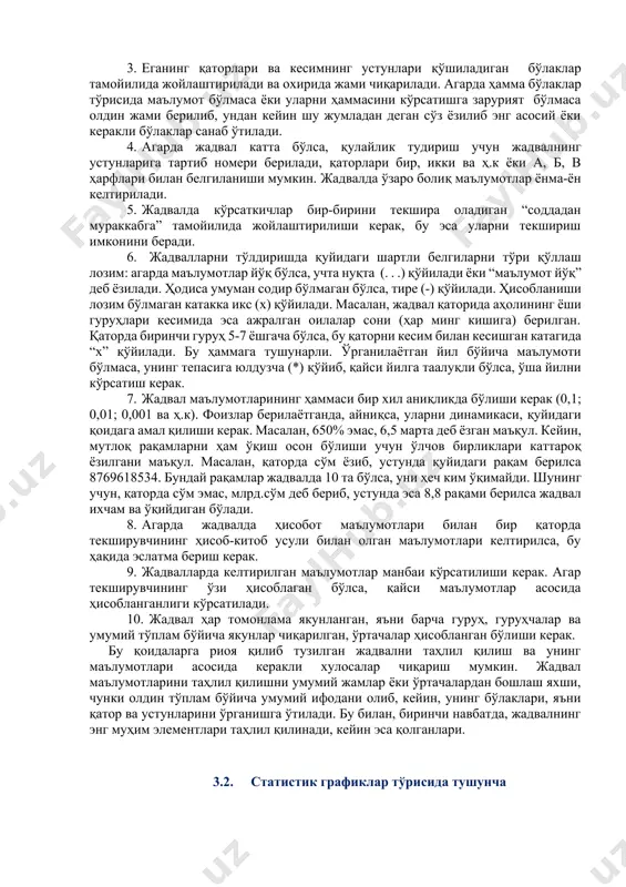 н оддийдан мураккабга қараб жойлаштирилса, бу оддий кесим дейилади, агарда улар гуруҳларга ва гуруҳчаларга ажратилса, мураккаб кесим дейилади. мақсад ва вазифасига мувофиқ у ёки бу кесимни қўллаш мумкин. статистик жадвалларни тузиш ва расмийлаштириш бўйича қуйидаги қоидаларга амал қилинади: 0. жадвал унча катта бўлмаслиги керак. агар ўрганилаётган тўплам жуда мураккаб бўлса, у ҳолда уни битта жадвал ёрдамида эмас, балки бир-бири билан боланган бир нечта жадвалда ифодалаш зарур. 0. жадвалнинг умумий сарлавҳаси унинг мазмунининг қисқа ифодаси бўлиши керак. унда вақт, ҳудуд, ўлчов бирлиги (агар ҳам кўрсаткичлар битта ўлчов бирлигида ўлчанса) кўрсатилади. устун ва қаторлардаги номлар ҳам аниқ, қисқа ва тушунарли бўлиши лозим. жадвалларда сўз қисқартиришсиз ёзилади. агар умумий ўлчов бирлиги бўлмаса ҳар бир қатор ва устун учун ўзининг ўлчов бирлиги келтирилади. 0. eганинг қаторлари ва кесимнинг устунлари қўшиладиган бўлаклар тамойилида жойлаштирилади ва охирида жами чиқарилади. агарда ҳамма бўлаклар тўрисида маълумот бўлмаса ёки уларни ҳаммасини кўрсатишга зарурият бўлмаса олдин жами берилиб, ундан кейин …