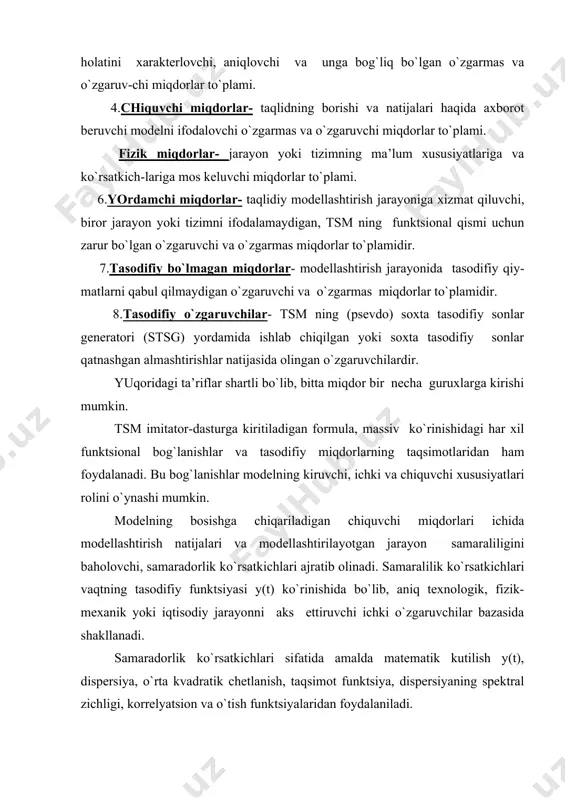 qdorlar- modellashtirish jarayonida tasodifiy qiy-matlarni qabul qilmaydigan o`zgaruvchi va o`zgarmas miqdorlar to`plamidir. 8.tasodifiy o`zgaruvchilar- tsm ning (psevdo) soxta tasodifiy sonlar generatori (stsg) yordamida ishlab chiqilgan yoki soxta tasodifiy sonlar qatnashgan almashtirishlar natijasida olingan o`zgaruvchilardir. yuqoridagi ta’riflar shartli bo`lib, bitta miqdor bir necha guruxlarga kirishi mumkin. tsm imitator-dasturga kiritiladigan formula, massiv ko`rinishidagi har xil funktsional bog`lanishlar va tasodifiy miqdorlarning taqsimotlaridan ham foydalanadi. bu bog`lanishlar modelning kiruvchi, ichki va chiquvchi xususiyatlari rolini o`ynashi mumkin. modelning bosishga chiqariladigan chiquvchi miqdorlari ichida modellashtirish natijalari va modellashtirilayotgan jarayon samaraliligini baholovchi, samaradorlik ko`rsatkichlari ajratib olinadi. samaralilik ko`rsatkichlari vaqtning tasodifiy funktsiyasi y(t) ko`rinishida bo`lib, aniq texnologik, fizik-mexanik yoki iqtisodiy jarayonni aks ettiruvchi ichki o`zgaruvchilar bazasida shakllanadi. samaradorlik ko`rsatkichlari sifatida amalda matematik kutilish y(t), dispersiya, o`rta kvadratik chetlanish, taqsimot funktsiya, dispersiyaning spektral zichligi, korrelyatsion va o`tish funktsiyalaridan foydalaniladi. tizimli vaqt. tizimli vaqt t jarayon yoki tizimning holatini vaqtning qaysi holatida turganligini ko`rsatadi. tizimli vaqt tsm ning zaruriy elementi …