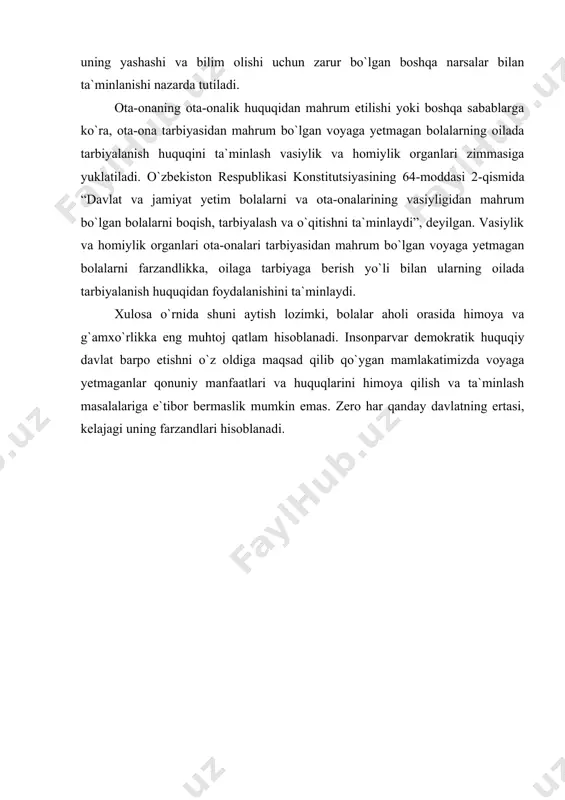ka olingan bo`lib, bu narsa sir saqlansa) bola uchun o`z ota-onasini bilish huquqidan foydalanish imkoniyati bo`lmasligi ham mumkin. har bir bola oilada ota-onasi g`amxo`rligidan foydalanish huquqiga ega deganda, bolaning oziq-ovqat, davolanish, kiyim-kechak, o`quv qo`llanmalari, uning yashashi va bilim olishi uchun zarur bo`lgan boshqa narsalar bilan ta`minlanishi nazarda tutiladi . ota-onaning ota-onalik huquqidan mahrum etilishi yoki boshqa sabablarga ko`ra, ota-ona tarbiyasidan mahrum bo`lgan voyaga yetmagan bolalarning oilada tarbiyalanish huquqini ta`minlash vasiylik va homiylik organlari zimmasiga yuklatiladi. o`zbekiston respublika​si konstitutsiyasining 64-moddasi 2-qismida “davlat va jamiyat yetim bolalarni va ota-onalarining vasiyligidan mahrum bo`lgan bo​lalarni boqish, tarbiyalash va o`qitishni ta`minlaydi”, deyilgan. vasiylik va homiylik organlari ota-onalari tarbiyasidan mahrum bo`lgan voyaga yetmagan bolalarni farzandlikka, oilaga tarbiyaga be​rish yo`li bilan ularning oilada tarbiyalanish huquqidan foydala​nishini ta`minlaydi. xulosa o`rnida shuni aytish lozimki, bolalar aholi orasida himoya va g`amxo`rlikka eng muhtoj qatlam hisoblanadi. insonparvar demokratik huquqiy davlat barpo etishni o`z oldiga maqsad qilib qo`ygan mamlakatimizda voyaga yetmaganlar qonuniy …