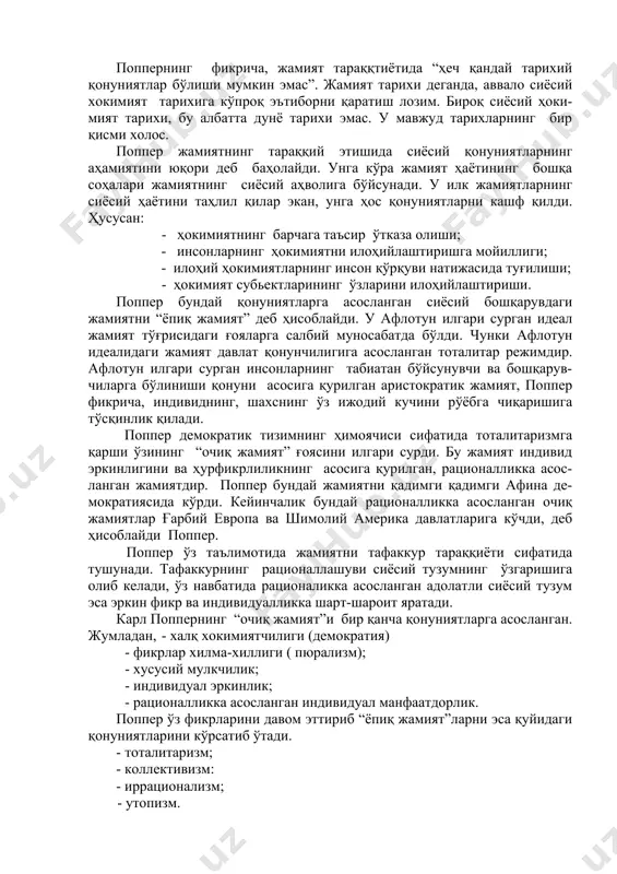 р ўтказа олиши; - инсонларнинг ҳокимиятни илоҳийлаштиришга мойиллиги; - илоҳий ҳокимиятларнинг инсон қўрқуви натижасида туғилиши; - ҳокимият субьектларининг ўзларини илоҳийлаштириши. поппер бундай қонуниятларга асосланган сиёсий бошқарувдаги жамиятни “ёпиқ жамият” деб ҳисоблайди. у афлотун илгари сурган идеал жамият тўғрисидаги ғояларга салбий муносабатда бўлди. чунки афлотун идеалидаги жамият давлат қонунчилигига асосланган тоталитар режимдир. афлотун илгари сурган инсонларнинг табиатан бўйсунувчи ва бошқарув-чиларга бўлиниши қонуни асосига қурилган аристократик жамият, поппер фикрича, индивиднинг, шахснинг ўз ижодий кучини рўёбга чиқаришига тўсқинлик қилади. поппер демократик тизимнинг ҳимоячиси сифатида тоталитаризмга қарши ўзининг “очиқ жамият” ғоясини илгари сурди. бу жамият индивид эркинлигини ва ҳурфикрлиликнинг асосига қурилган, рационалликка асос-ланган жамиятдир. поппер бундай жамиятни қадимги қадимги афина де-мократиясида кўрди. кейинчалик бундай рационалликка асосланган очиқ жамиятлар ғарбий европа ва шимолий америка давлатларига кўчди, деб ҳисоблайди поппер. поппер ўз таълимотида жамиятни тафаккур тараққиёти сифатида тушунади. тафаккурнинг рационаллашуви сиёсий тузумнинг ўзгаришига олиб келади, ўз навбатида рационаликка асосланган адолатли сиёсий тузум эса эркин фикр ва …