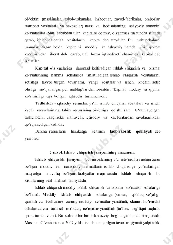 ab chiqarishning omillari → ishlab chiqarish jarayoni → natija: tovar va xizmatlar ↓ ↓ ↓ kapital ishlab chiqarish vositalari va ishchi kuchi qiymati → qiymatlarning o’sish jarayoni → sarflangan va qo’shilgan qiymat tovar va xizmatlar nafligi va qiymatining yaratilishida ishlab chiqarish omillarining rolini chizmada tasvirlaymiz. yaratilgan tovar va xizmatlar ↓ ↓ naflilikni yaratilishida qatnashadi. qiymatni tashkil topishida qatnashadi. ↓ ↓ ↓ ↓ yer kapital ishchi kuchi mehnati mehnat ↓ ↓ aniq mehnat bilan o’tkazilgan ishlab chiqarish vositalari qiymati abstrakt mehnat bilan yaratilgan yangi qiymat 3-savol. ishlab chiqarishning umumiy va pirovard natijalari ma‘lumki, ishlab chiqarish ijtimoiy bo’lib, barcha resurslar harakatga keltiriladi, natijada juda kup turdagi tovarlar va xizmatlar yaratiladi, ularni barcha massasi yalpi ijtimoiy mahsulotni hosil qiladi. jami tovarlar va xizmatlar, ya‘ni milliy mahsulotning yil davomidagi yig’indisi mamlakat bo’yicha ishlab chiqarishning umumiy natijasi deyiladi. mamlakatda yil davomida yaratilgan milliy mahsulot natural jihatdan uch qismdan iborat bo’ladi: ishlab chiqarish vositalari, iste‘mol buyumlari …