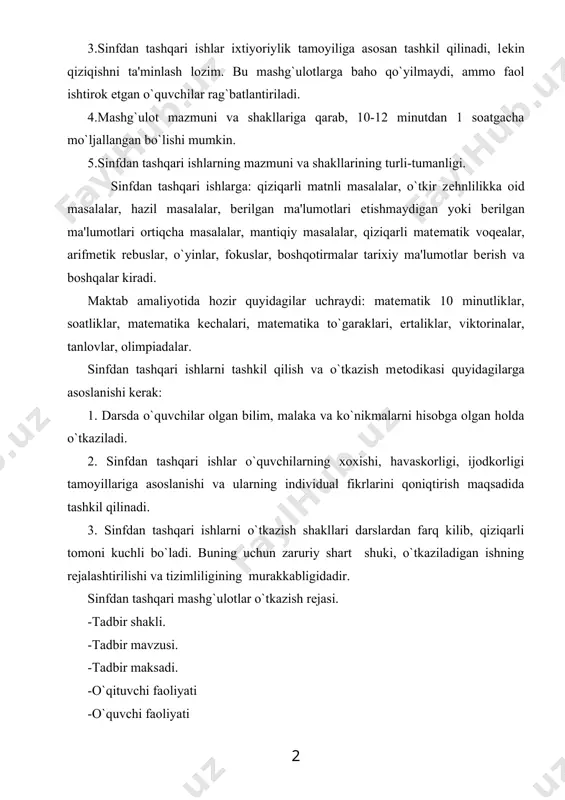 mazmuni va shakllariga qarab, 10-12 minutdan 1 soatgacha mo`ljallangan bo`lishi mumkin. 5.sinfdan tashqari ishlarning mazmuni va shakllarining turli-tumanligi. sinfdan tashqari ishlarga: qiziqarli matnli masalalar, o`tkir zеhnlilikka oid masalalar, hazil masalalar, bеrilgan ma'lumotlari etishmaydigan yoki bеrilgan ma'lumotlari ortiqcha masalalar, mantiqiy masalalar, qiziqarli matеmatik voqеalar, arifmеtik rеbuslar, o`yinlar, fokuslar, boshqotirmalar tarixiy ma'lumotlar bеrish va boshqalar kiradi. maktab amaliyotida hozir quyidagilar uchraydi: matеmatik 10 minutliklar, soatliklar, matеmatika kеchalari, matеmatika to`garaklari, ertaliklar, viktorinalar, tanlovlar, olimpiadalar. sinfdan tashqari ishlarni tashkil qilish va o`tkazish mеtodikasi quyidagilarga asoslanishi kеrak: 1. darsda o`quvchilar olgan bilim, malaka va ko`nikmalarni hisobga olgan holda o`tkaziladi. 2. sinfdan tashqari ishlar o`quvchilarning xoxishi, havaskorligi, ijodkorligi tamoyillariga asoslanishi va ularning individual fikrlarini qoniqtirish maqsadida tashkil qilinadi. 3. sinfdan tashqari ishlarni o`tkazish shakllari darslardan farq kilib, qiziqarli tomoni kuchli bo`ladi. buning uchun zaruriy shart shuki, o`tkaziladigan ishning rеjalashtirilishi va tizimliligining murakkabligidadir. sinfdan tashqari mashg`ulotlar o`tkazish rеjasi. -tadbir shakli. -tadbir mavzusi. -tadbir maksadi. -o`qituvchi faoliyati -o`quvchi …