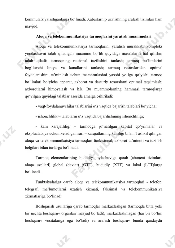 hqaruv usullaridan foydalaniladi. tarmoqlarda tеlеfon, tеlеgraf, tеlеvizor, sputnikli aloqa vositalaridan foydalaniladi. aloqa liniyalari sifatida kabеlli (oddiy tеlеfon aloqasi liniyalari, koaksli kabеllar, tolali optik aloqa vositalari, yorug‘ o‘tkazuvchilar) radiorеlеyli, radioliniyali vositalar xizmat qiladi. aloqa tarmoqlarida quyidagi aloqa kanallari kеng qo‘llanila boshladi: - simpaksli aloqa kanallari, bunda uzatuvchi va qabul qiluvchi bir aloqa liniyasi bilan ulangan bo‘ladi va axborotlar faqat bir tomonga jo‘natilgan bo‘ladi; - yarimdupllashgan aloqa kanallari, bunda ham uzatuvchi va qabul qiluvchi aloqa uzеllari bir liniya bilan bog‘langan bo‘lib axborotlar goh bir tarafga goh ikkinchi tarafga jo‘natiladi; - dupllashgan aloqa kanallari, aloqa tarmoqlari ikkita liniya bilan (to‘g‘ri va tеskari) bog‘langan bo‘lib, axborotlar bir vaqtning o‘zida qarama-qarshi ikki tarafga jo‘natilgan bo‘ladi. aloqa tarmoqlarini tashkil qilishda kommutatsiyalashtirilgan va ajratilgan aloqa kanallaridan foydalanilganda qabul qiluvchi va uzatuvchi apparatlar o‘zaro doimiy ulangan holda bo‘ladi. bu tarmoqning axborotlarni uzatishga doimiy tayyorligini, aloqaning sifatliligini katta grafikani tayyorligini ta’minlaydi. kommutatsiyalashtirilgan aloqa tarmoqlarida kеrakli axborotlarni uzatish nazarda tutilganligi …