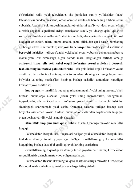 v yoxud eshittirish beruvchi tashkilotning o’zi tomonidan, shuningdek uning buyurtmasi bo’yicha va uning mablag’lari hisobiga boshqa tashkilot tomonidan yaratilgan ko’rsatuv yoki eshittirish; huquq egasi – mualliflik huquqiga nisbatan muallif yoki uning merosxo’rlari, turdosh huquqlarga nisbatan ijrochi yoki uning merosxo’rlari, fonogramani tayyorlovchi, efir va kabel orqali ko’rsatuv yoxud eshittirish beruvchi tashkilot, shuningdek shartnomada yoki ushbu qonunda nazarda tutilgan boshqa asos bo’yicha asarlardan yoxud turdosh huquqlar ob’ektlaridan foydalanish huquqini olgan boshqa yuridik yoki jismoniy shaxslar. mualliflik huquqini amal qilish sohasi. ushbu qonunga muvofiq mualliflik huquqi: · o’zbekiston respublikasi fuqarolari bo’lgan yoki o’zbekiston respublikasi hududida doimiy turish joyiga ega bo’lgan mualliflarning yoki mualliflik huquqining boshqa dastlabki egalik qiluvchilarining asarlariga; · mualliflarining fuqaroligi va doimiy turish joyidan qat’i nazar, o’zbekiston respublikasida birinchi marta chop etilgan asarlarga; · o’zbekiston respublikasining xalqaro shartnomalariga muvofiq o’zbekiston respublikasida muhofaza qilinadigan asarlarga tatbiq etiladi. agar asar o’zbekiston respublikasi hududidan tashqarida birinchi marta chop etilgan sanadan so’ng o’ttiz kun ichida …