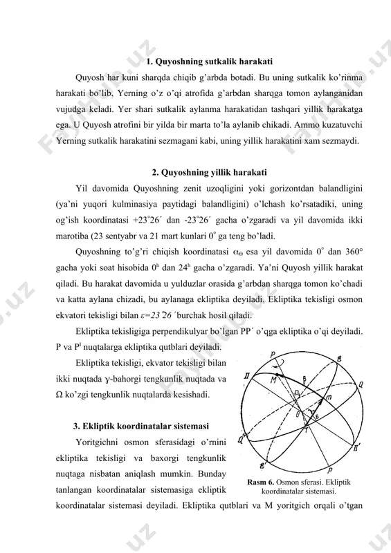 sharqga tomon ko’chadi va katta aylana chizadi, bu aylanaga ekliptika deyiladi. ekliptika tekisligi osmon ekvatori tekisligi bilan ε=23(26( burchak hosil qiladi. ekliptika tekisligiga perpendikulyar bo’lgan pp( o’qga ekliptika o’qi deyiladi. p va pi nuqtalarga ekliptika qutblari deyiladi. ekliptika tekisligi, ekvator tekisligi bilan ikki nuqtada (-bahorgi tengkunlik nuqtada va ω ko’zgi tengkunlik nuqtalarda kesishadi. 3. ekliptik koordinatalar sistemasi yoritgichni osmon sferasidagi o’rnini ekliptika tekisligi va baxorgi tengkunlik nuqtaga nisbatan aniqlash mumkin. bunday tanlangan koordinatalar sistemasiga ekliptik koordinatalar sistemasi deyiladi. ekliptika qutblari va m yoritgich orqali o’tgan pmp( katta yarim aylanaga yoritgichni ekliptik kenglamasi deyiladi (6-rasm). yoritgichni ekliptik kenglamasidagi o’rni β-ekliptik kenglamasi orqali o’lchanadi. β ekliptika tekisligidan shimoliy qutb tomon 0°dan 90°gacha, janubiy qutbi tomon 0°dan -90° gacha o’zgaradi. yoritgich ekliptik kenglamasini osmon sferasidagi o’rni esa ek​liptik uzunlama ( yordamida aniqlanadi. ( bahorgi tengkun​lik nuqtadan boshlab quyoshning yillik ko’rinma harakati tomon 0( dan 360( gacha o’zgaradi. quyosh ekliptika bo’ylab g’arbdan sharqga tomon …