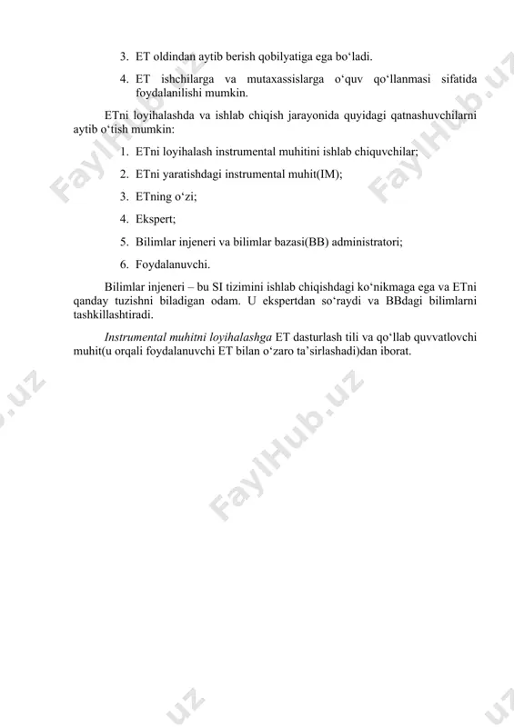 va bilimni qabul qiladi; 2. etdagi bilimlar doim to‘planib va yangilanib boriladi; 3. et oldindan aytib berish qobilyatiga ega bo‘ladi. 4. et ishchilarga va mutaxassislarga o‘quv qo‘llanmasi sifatida foydalanilishi mumkin. etni loyihalashda va ishlab chiqish jarayonida quyidagi qatnashuvchilarni aytib o‘tish mumkin: 1. etni loyihalash instrumental muhitini ishlab chiquvchilar; 2. etni yaratishdagi instrumental muhit(im); 3. etning o‘zi; 4. ekspert; 5. bilimlar injeneri va bilimlar bazasi(bb) administratori; 6. foydalanuvchi. bilimlar injeneri – bu si tizimini ishlab chiqishdagi ko‘nikmaga ega va etni qanday tuzishni biladigan odam. u ekspertdan so‘raydi va bbdagi bilimlarni tashkillashtiradi. instrumental muhitni loyihalashga et dasturlash tili va qo‘llab quvvatlovchi muhit(u orqali foydalanuvchi et bilan o‘zaro ta’sirlashadi)dan iborat.