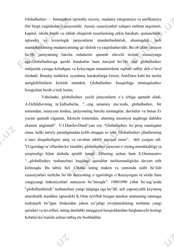 a davom etib kelmoqda. bu tabiiy hol. chunki uning makon va zamonda sodir bo`lish xususiyatlari turlicha bo`lib dunyoning o`zgarishiga o`tkazayotgan ta`sirida ham yangiyangi imkoniyatlari namoyon bo`lmoqda”. 19801990 yillar bo’sag’asida “globallashtirish” tushunchasi yangi talqinga ega bo’ldi: asli yaponiyalik keyinroq amerikalik mashhur iqtisodchi k.ome ta'riflab bergan mazkur atamaning ommaga tushunarli bo’lgan ifodasidan jahon xo’jaligi rivojlanishining nisbatan yangi qirralari va tavsiflari, uning dastlabki taraqqiyot bosqichlaridan farqlanuvchi hozirgi holatini ko’rsatish uchun tatbiq eta boshladilar. proffesor a. katsovich globallashtirish jarayonini tasvirli yoritilishi va jahon xo’jaligining yangi tavsiflari yuzaga kelishi: “globallashtirish chegaralar orqali iqtisodiy, siyosiy, ijtimoiy va madaniy aloqalarni intensifikatsiya qilish orqali aniqlanishi mumkin. globallashtirish – bu erkin savdo to’g’risidagi bitimlar uyg’unligi, jahonni yagona va o’ta raqobatli bozorga aylantirgan internet hamda moliyaviy bozorlarning birlashishidir”, degan taklifni kiritadi. jahon olimlari tomonidan olib borilayotgan ilmiy tadqiqotlarda «globallashuv» tushunchasiga turli ta’riflar berilmoqda va unga turli qarashlar va munosabatlarni bildirish davom etib kelmoqda. lekin uning er kurrasining bir butunligini ifodalash …