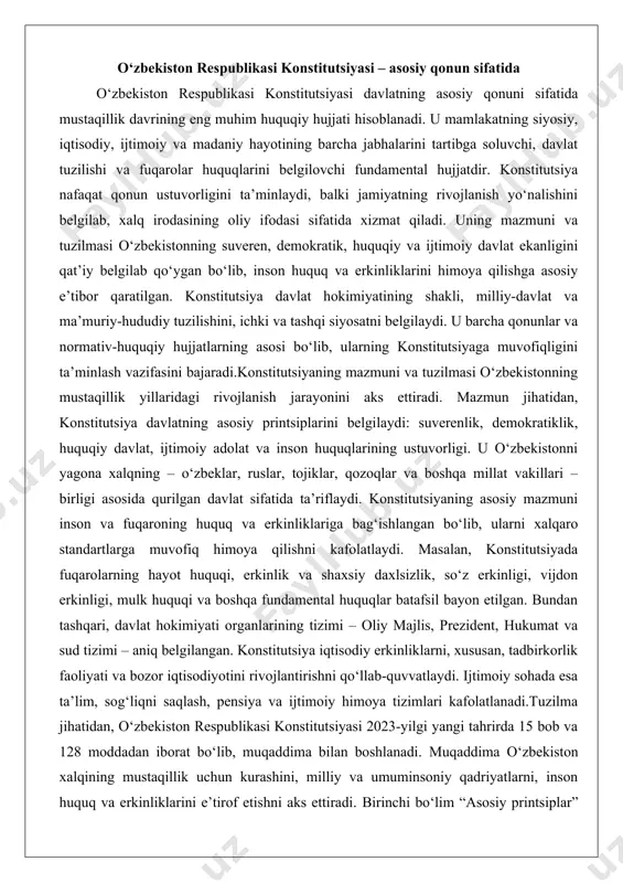 tal huquqlar batafsil bayon etilgan. bundan tashqari, davlat hokimiyati organlarining tizimi – oliy majlis, prezident, hukumat va sud tizimi – aniq belgilangan. konstitutsiya iqtisodiy erkinliklarni, xususan, tadbirkorlik faoliyati va bozor iqtisodiyotini rivojlantirishni qo‘llab-quvvatlaydi. ijtimoiy sohada esa ta’lim, sog‘liqni saqlash, pensiya va ijtimoiy himoya tizimlari kafolatlanadi.tuzilma jihatidan, o‘zbekiston respublikasi konstitutsiyasi 2023-yilgi yangi tahrirda 15 bob va 128 moddadan iborat bo‘lib, muqaddima bilan boshlanadi. muqaddima o‘zbekiston xalqining mustaqillik uchun kurashini, milliy va umuminsoniy qadriyatlarni, inson huquq va erkinliklarini e’tirof etishni aks ettiradi. birinchi bo‘lim “asosiy printsiplar” deb nomlanib, davlatning suverenligi, hududiy yaxlitligi, milliy mustaqillik va boshqa fundamental tamoyillarni belgilaydi. ikkinchi bo‘lim “inson va fuqaroning asosiy huquqlari, erkinliklari va burchlari”ga bag‘ishlangan bo‘lib, bu bo‘lim konstitutsiyaning eng keng va muhim qismi hisoblanadi. u 30 dan ortiq moddani o‘z ichiga oladi va fuqarolarning siyosiy, ijtimoiy-iqtisodiy, madaniy va shaxsiy huquqlarini batafsil tartibga soladi. masalan, 18-moddada fuqarolarning hayot huquqi kafolatlanadi, 29-moddada so‘z erkinligi va axborot olish huquqi …