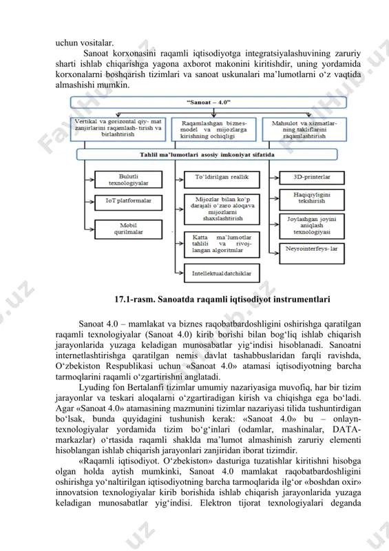 lashtirish uchun vositalar; 2) raqamli biznes modelini yaratish uchun ishlatiladigan vositalar, uning ishlashi va mijozlar kirishini ta’minlaydigan vositalar; 3) sanoat korxonalari tovarlari va xizmatlari takliflarini raqamlashtirish uchun vositalar. sanoat korxonasini raqamli iqtisodiyotga integratsiyalashuvining zaruriy sharti ishlab chiqarishga yagona axborot makonini kiritishdir, uning yordamida korxonalarni boshqarish tizimlari va sanoat uskunalari ma’lumotlarni o‘z vaqtida almashishi mumkin. 17.1-rasm. sanoatda raqamli iqtisodiyot instrumentlari sanoat 4.0 – mamlakat va biznes raqobatbardoshligini oshirishga qaratilgan raqamli texnologiyalar (sanoat 4.0) kirib borishi bilan bog‘liq ishlab chiqarish jarayonlarida yuzaga keladigan munosabatlar yig‘indisi hisoblanadi. sanoatni internetlashtirishga qaratilgan nemis davlat tashabbuslaridan farqli ravishda, o‘zbekiston respublikasi uchun «sanoat 4.0» atamasi iqtisodiyotning barcha tarmoqlarini raqamli o‘zgartirishni anglatadi. lyuding fon bertalanfi tizimlar umumiy nazariyasiga muvofiq, har bir tizim jarayonlar va teskari aloqalarni o‘zgartiradigan kirish va chiqishga ega bo‘ladi. agar «sanoat 4.0» atamasining mazmunini tizimlar nazariyasi tilida tushuntirdigan bo‘lsak, bunda quyidagini tushunish kerak: «sanoat 4.0» bu – onlayn-texnologiyalar yordamida tizim bo‘g‘inlari (odamlar, mashinalar, data- markazlar) …