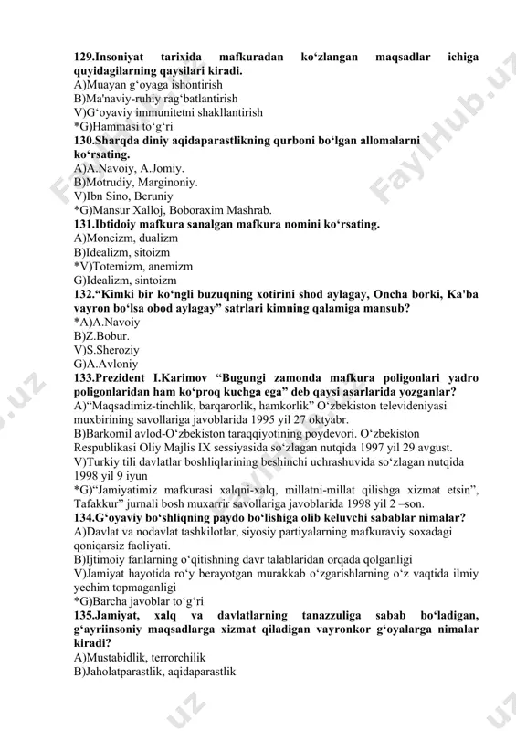 iyat hayotida ro‘y berayotgan murakkab o‘zgarishlarning o‘z vaqtida ilmiy yechim topmaganligi *g)barcha javoblar to‘g‘ri 135.jamiyat, xalq va davlatlarning tanazzuliga sabab bo‘ladigan, g‘ayriinsoniy maqsadlarga xizmat qiladigan vayronkor g‘oyalarga nimalar kiradi? a)mustabidlik, terrorchilik b)jaholatparastlik, aqidaparastlik v)millatchilik, irqchilik *g)yuqoridagilarning hammasi 136. mafkuraning tarixiy ko‘rinishlari qaysi javobda ko‘rsatilgan? a)mifologik, falsafiy, ilmiy *b)diniy, dunyoviy, falsafiy v)mifologik, diniy, dunyoviy g)dunyoviy, siyosiy, madaniy 137. milliy taraqqiyotimizga zid bo‘lgan mafkuraviy kurashning global kuchayishiga asosiy sabablar? a)boshqa xalqlarning ma'naviy dunyoqarashiga o‘zining mafkurasini singdirish asosida hukmronlik o‘rnatish b)o‘zining siyosiy maqsadiga erishish uchun boshqa mamlakatlarni mafkuraviy jihatdan bo‘ysundirish v)mamlakatlarni mafkuraviy jihatdan bo‘ysundirish orqali ularning tabiiy xom ashyo boyliklaridan foydalanish *g)hamma javoblar to‘g‘ri 138. hozirda axborot sohasidagi globallashuv qanday ahamiyatga ega? a)xalqaro terrorchilik tashkilotlariga yordam ko‘rsatadi b)axborot vositalari orqali xalqlarni va mamlakatlarni bir- biriga yaqinlashtiradi *v)aholiga turli mafkuraviy markazlar tomonidan mafkuraviy ta'sir ko‘rsatish ishida yangi imkoniyatlar ochadi g)hamma javoblar to‘g‘ri 139. inson qalbi va ongi uchun kurashning hozirgi kunda kuchayib borayotganligiga sabab …