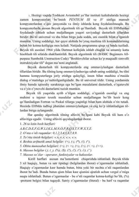 shlatiladigan til​lardan biriga aylangandir. har qanday algoritmik tilning alfaviti bo’lgani kabi beysik tili ham o’z alfavitiga egadir. uning alfaviti quyidagilardan iborat. 1. 26 ta lotin bosh harflari: a,b,c,d,e,f,g,w,i,j,k,l,m,n,o,p,r,q,s,t,v,w,x,y,z. 2. o’nta o’nli raqamlar: 0,1,2,3,4,5,6,7,8,9. 3. to’rtta tinish 6elgilari: «.», «,», «;», «:». 4. beshta arifmetik amal belgilar: (+), (-), (*), (/), (^). 5. oltita munosabat belgilari: (=), ( ), ( ), ( =). 6. maxsus belgilar (,), (_), (%), ($), (?), (!), (^), (\), (“). 7. maxsus so’zlar - operator, funktsiyalar va hakozolar. kirill harflari asosan ma’lumotlarni chiqarishda ishlatiladi. beysik tilida 3 xil haqiqiy, butun va satr tipidagi (belgilardan iborat) o’zgarmaslar ishlatiladi. haqiqiy o’zgarmaslar kasr hamda butun, bitta yoki bir nechta o’nli raqamlardan iborat bo’ladi. bunda butun qism bilan kasr qismini ajratish uchun vergul o’rniga nuqta ishlatiladi. butun o’zgarmaslar - bu o’nli raqamlar ketma-ketligi bo’lib, (%) -protsent belgisi bilan tugaydi. satriy o’zgarmaslar (literal) - bu harf va raqamlar yoki maxsus belgilar …