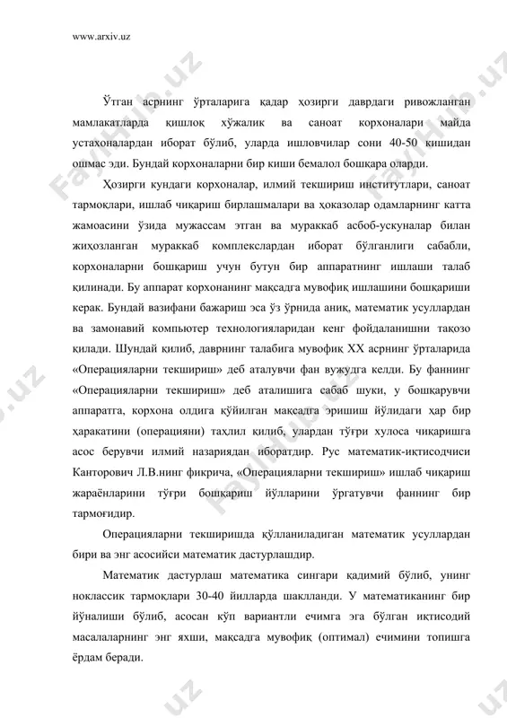 , уларда ишловчилар сони 40-50 кишидан ошмас эди. бундай корхоналарни бир киши бемалол бошқара оларди. ҳозирги кундаги корхоналар, илмий текшириш институтлари, саноат тармоқлари, ишлаб чиқариш бирлашмалари ва ҳоказолар одамларнинг катта жамоасини ўзида мужассам этган ва мураккаб асбоб-ускуналар билан жиҳозланган мураккаб комплекслардан иборат бўлганлиги сабабли, корхоналарни бошқариш учун бутун бир аппаратнинг ишлаши талаб қилинади. бу аппарат корхонанинг мақсадга мувофиқ ишлашини бошқариши керак. бундай вазифани бажариш эса ўз ўрнида аниқ, математик усуллардан ва замонавий компьютер технологияларидан кенг фойдаланишни тақозо қилади. шундай қилиб, даврнинг талабига мувофиқ xx асрнинг ўрталарида «операцияларни текшириш» деб аталувчи фан вужудга келди. бу фаннинг «операцияларни текшириш» деб аталишига сабаб шуки, у бошқарувчи аппаратга, корхона олдига қўйилган мақсадга эришиш йўлидаги ҳар бир ҳаракатини (операцияни) таҳлил қилиб, улардан тўғри хулоса чиқаришга асос берувчи илмий назариядан иборатдир. рус математик-иқтисодчиси канторович л.в.нинг фикрича, «операцияларни текшириш» ишлаб чиқариш жараёнларини тўғри бошқариш йўлларини ўргатувчи фаннинг бир тармоғидир. операцияларни текширишда қўлланиладиган математик усуллардан бири ва энг …
