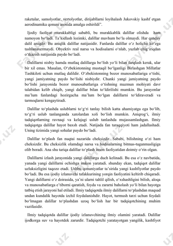 ntez qilish, umumlashtirish, formalashtirish, bahs qilish va boshqalar kiradi. ana shu usullar orqali dalillar to‘plaganda obyekt obyektiv holda tasvirlanadi. obyektiv holda to‘plangan dalil ilmiy ijodda yuqori baholanadi. ilmiy bilimda yoki ilmiy tadqiqotda dalilning quyidagi vazifalarini e’tiborga olish lozim: oldingi bilimlar asosida yangi bilimlarni hosil qilish; narsa va hodisalar taraqqiyotini to‘g‘ri aks ettirish; obyektlarning faoliyatini to‘g‘ri tavsiflash uchun asos shart ekanligini hisobga olish; obyektiv voqeilikni to‘g‘ri tushuntirishdagi ishtirokini e’tirof etish va boshqalar. ilmiy ijodda yuqorida ta’kidlangan dalil turlari ishtirok etishi mumkin. albatta, ularning barchasi haqida tadqiqotchi to‘la tassavurga ega bo‘lishi, ularni bir-biridan ajratishi zarurdir. aks holda, dalillar samara bermasligi mumkin. ilmiy dalillar qudratli kuchga ega. ular oldindan aytib berishni ham ta’minlaydi. masalan, “qushlar va hashorotlar, ya’ni havodan og‘ir obyektlar fazo muhitida uchishga qodirligi buyuk mexanik n.ye.jukovskiy tomonidan hozirgi zamon termodinamikasining negizini tashkil etuvchi ko‘tarma kuch nazariyasining yaratilishiga olib keldi. barcha eng yangi aviatsiya va kosmonavtika vositalari–raketalar, samolyotlar, vertolyotlar, dirijabllarni loyihalash jukovskiy …