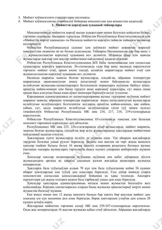 оллана алатуғын, мийнет өнимдарлығын асырыў менен бирге, жарақатларды, кәсиплик кеселлик, авария, өрт ҳәм жарылыўдың алдын ала билетуғын қәнигелер таярлаўдан ибарат. курстың ўазыйпасы қәўипли ҳәм зыянлы өндирис жағдайларын олардың инсан денсаўлығына тәсири ҳәмде усы қәўипли затларды өлшеўде қолланылатуғын заманагөй усыллар ҳәм олардан қорғаныў шараларын үйрениўден ибарат. соның менен бирге жумыс орынлары ҳәм кәрханаларында жумыс шараятын, тәртипти, жумыс қуралларының ҳәм үскенелериниң бахысыз ҳәдийселердиң келип шығыўына себеп болыў итималлығы көз қарасынан илимий анализлеў ҳәм оннан келип шығатуғын жуўмақларға таянған ҳалда бахысыз ҳәдийселердиң алдын алыўға имканият беретуғын илаж-шараларды ислеп шығарыўдан ибарат. лексия №2 мийнетти қорғaўдың ҳуқықый ҳәм нормaлaры ҳәм шөлкемлестириў тийкaрлaры жобaсы: 1. мийнетти қорғаўдың ҳуқықый тийкарлары. 2. мийнетти қорғаў тараўындағы норматив талаплар ҳәм қағыйдалар. 3. мийнет қәўипсизлиги стандартлары системасы. 4. мийнет қәўипсизлигин тәмийинлеў бойынша мәмлекетлик ҳәм жәмиетлик қадағалаў. 1. мийнетти қорғаўдың ҳуқықый тийкарлары мәмлекетимизде мийнетти қорғаў нызам хүжжетлери менен белгилеп қойылган болып, тәртипке салынады, басқарып турылады. өзбекстан республикасы конститусиясында ҳәм «мийнетти қорғаў ҳақкында» …