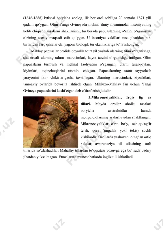 ar orolida deyarlik tо‘rt yil yashab ularning tilini о‘rganishga, shu orqali ularning udum- marosimlari, hayot tarzini о‘rganishga intilgan. olim papuaslarni turmush va mehnat faoliyatini о‘rgangan, ularni turar-joylari, kiyimlari, taqinchoqlarini rasmini chizgan. papuaslarning taom tayyorlash jarayonini ikir- chikirlarigacha tavsiflagan. ularning marosimlari, ziyofatlari, jamoaviy ovlarida bevosita ishtirok etgan. mikluxo-maklay fan uchun yangi gvineya papuaslarini kashf etgan deb e’tirof etish joizdir. 3.mikroneziyaliklar. irqiy tip va tillari. mayda orollar aholisi rasalari bо‘yicha avstraloidlar hamda mongoloidlarning aralashuvidan shakllangan. mikroneziyaliklar о‘rta bо‘y, och-qо‘ng‘ir terili, qora (jingalak yoki tekis) sochli kishilardir. orollarda yashovchi о‘ngdan ortiq xalqlar avstroneziya til oilasining turli tillarida sо‘zlashadilar. mahalliy tillardan tо‘qqiztasi yozuvga ega bо‘lsada badiiy jihatdan yuksalmagan. etnoslararo munosobatlarda ingliz tili ishlatiladi. aholining turmush va mashg‘ulotlari. orollar aholisi baliqchilik va tropik deqqonchiligi bilan shug‘ullanadilar. asosiy sotishga mо‘ljallangan ekin - kokos palmasi, uning mevasidan kopra (mevaning quritilgani) tayyorlanadi, kakao, ayrim sabzavot va mevalar, murch ham bozor uchun yetishtiriladi. chorvachilik nisbatan zaif rivojlangan, baliqchilik mahalliy …