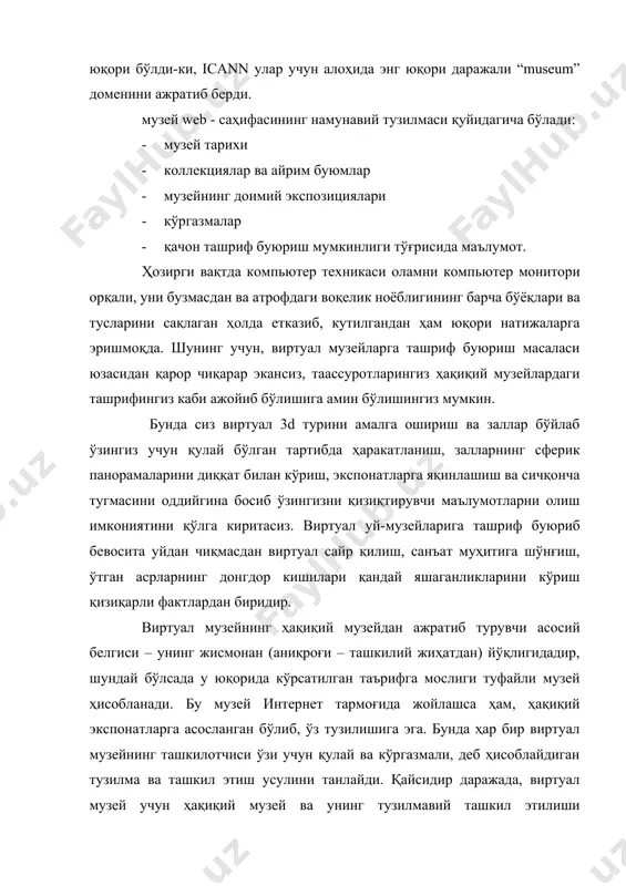атрофдаги воқелик ноёблигининг барча бўёқлари ва тусларини сақлаган ҳолда етказиб, кутилгандан ҳам юқори натижаларга эришмоқда. шунинг учун, виртуал музейларга ташриф буюриш масаласи юзасидан қарор чиқарар экансиз, таассуротларингиз ҳақиқий музейлардаги ташрифингиз каби ажойиб бўлишига амин бўлишингиз мумкин. бунда сиз виртуал 3d турини амалга ошириш ва заллар бўйлаб ўзингиз учун қулай бўлган тартибда ҳаракатланиш, залларнинг сферик панорамаларини диққат билан кўриш, экспонатларга яқинлашиш ва сичқонча тугмасини оддийгина босиб ўзингизни қизиқтирувчи маълумотларни олиш имкониятини қўлга киритасиз. виртуал уй-музейларига ташриф буюриб бевосита уйдан чиқмасдан виртуал сайр қилиш, санъат муҳитига шўнғиш, ўтган асрларнинг донгдор кишилари қандай яшаганликларини кўриш қизиқарли фактлардан биридир. виртуал музейнинг ҳақиқий музейдан ажратиб турувчи асосий белгиси – унинг жисмонан (аниқроғи – ташкилий жиҳатдан) йўқлигидадир, шундай бўлсада у юқорида кўрсатилган таърифга мослиги туфайли музей ҳисобланади. бу музей интернет тармоғида жойлашса ҳам, ҳақиқий экспонатларга асосланган бўлиб, ўз тузилишига эга. бунда ҳар бир виртуал музейнинг ташкилотчиси ўзи учун қулай ва кўргазмали, деб ҳисоблайдиган тузилма ва ташкил …