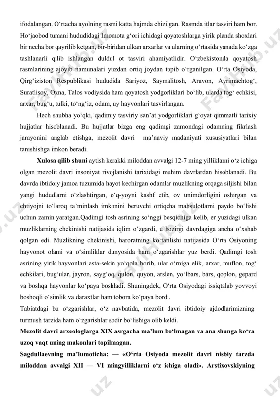 cha ayolning rasmi katta hajmda chizilgan. rasmda itlar tasviri ham bor. ho‘jaobod tumani hududidagi imomota g‘ori ichidagi qoyatoshlarga yirik planda shoxlari bir necha bor qayrilib ketgan, bir-biridan ulkan arxarlar va ularning o‘rtasida yanada ko‘zga tashlanarli qilib ishlangan duldul ot tasviri ahamiyatlidir. o‘zbekistonda qoyatosh rasmlarining ajoyib namunalari yuzdan ortiq joydan topib o‘rganilgan. o‘rta osiyoda, qirg‘iziston respublikasi hududida sariyoz, saymalitosh, aravon, ayrimachtog‘, suratlisoy, oxna, talos vodiysida ham qoyatosh yodgorliklari bo‘lib, ularda tog‘ echkisi, arxar, bug‘u, tulki, to‘ng‘iz, odam, uy hayvonlari tasvirlangan. hech shubha yo‘qki, qadimiy tasviriy san’at yodgorliklari g‘oyat qimmatli tarixiy hujjatlar hisoblanadi. bu hujjatlar bizga eng qadimgi zamondagi odamning fikrlash jarayonini anglab etishga, mezolit davri ma’naviy madaniyati xususiyatlari bilan tanishishga imkon beradi. xulosa qilib shuni aytish kerakki miloddan avvalgi 12-7 ming yilliklarni o‘z ichiga olgan mezolit davri insoniyat rivojlanishi tarixidagi muhim davrlardan hisoblanadi. bu davrda ibtidoiy jamoa tuzumida hayot kechirgan odamlar muzlikning orqaga siljishi bilan yangi hududlarni o‘zlashtirgan, o‘q-yoyni kashf etib, …
