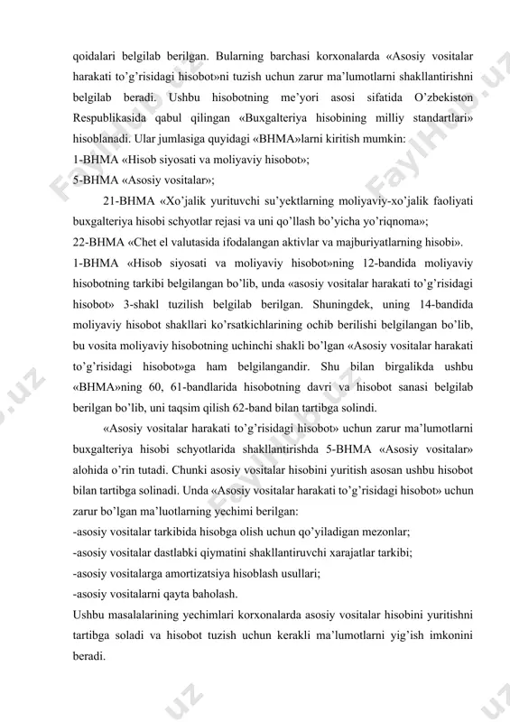 ntirishda 5-bhma «asosiy vositalar» alohida o’rin tutadi. chunki asosiy vositalar hisobini yuritish asosan ushbu hisobot bilan tartibga solinadi. unda «asosiy vositalar harakati to’g’risidagi hisobot» uchun zarur bo’lgan ma’luotlarning yechimi berilgan: -asosiy vositalar tarkibida hisobga olish uchun qo’yiladigan mezonlar; -asosiy vositalar dastlabki qiymatini shakllantiruvchi xarajatlar tarkibi; -asosiy vositalarga amortizatsiya hisoblash usullari; -asosiy vositalarni qayta baholash. ushbu masalalarining yechimlari korxonalarda asosiy vositalar hisobini yuritishni tartibga soladi va hisobot tuzish uchun kerakli ma’lumotlarni yig’ish imkonini beradi. «asosiy vositalar harakati to’g’risidagi hisobot»ni tuzishda 21-bhma «хo’jalik yurituvchi su’yektlarning moliyaviy-xo’jalik faoliyati buxgalteriya hisobi schyotlar rejasi va uni qo’llash bo’yicha yo’riqnoma» alohida ahamiyatga ega. chunki, 21-bhma asosiy vositalar hisobida yo’naltirilgan schyotlar va ularning funksiyasi aniq belgilab berilgan. hisobotda keltirilgan ko’rsatkichlarni shakllantirish uchun alohida schyotlar tayinlangan. ushbu standart asosida «asosiy vositalar harakati to’g’risidagi hisobot»ni tuzish uchun zarur bo’lgan ma’lumotlar shakllantiriladi: boshlang’ich (qayta tiklash) qiymati; yig’ilgan amortizatsiya miqdori; qoldiq qiymati. yuqoridagi ko’rsatkichlar buxgalteriya hisobining alohida schyotlari ma’lumotlari asosida aniqlanadi. …