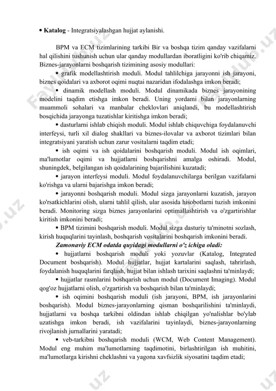mlari - resurslarni boshqarishni avtomatlashtirish; case vositalari - modellashtirish va jarayonlarni yaratishni avtomatlashtirish. biznes jarayonlarini boshqarish tizimi (bpms) ushbu uch sinf korxona dasturiy ta'minoti chorrahasida joylashgan. agar ecm tizimini ko'rib chiqsak, bu shunchaki hujjatlarni boshqarish tizimi emas, u axborot tizimini yaratish uchun zarur bo'lgan ikkita asosiy vositani birlashtiradi, bular: bpm - biznes jarayonlarini boshqarish; katalog - integratsiyalashgan hujjat aylanishi. bpm va ecm tizimlarining tarkibi bir va boshqa tizim qanday vazifalarni hal qilishini tushunish uchun ular qanday modullardan iboratligini ko'rib chiqamiz. biznes-jarayonlarni boshqarish tizimining asosiy modullari: grafik modellashtirish moduli. modul tahlilchiga jarayonni ish jarayoni, biznes qoidalari va axborot oqimi nuqtai nazaridan ifodalashga imkon beradi; dinamik modellash moduli. modul dinamikada biznes jarayonining modelini taqdim etishga imkon beradi. uning yordami bilan jarayonlarning muammoli sohalari va manbalar cheklovlari aniqlandi, bu modellashtirish bosqichida jarayonga tuzatishlar kiritishga imkon beradi; dasturlarni ishlab chiqish moduli. modul ishlab chiquvchiga foydalanuvchi interfeysi, turli xil dialog shakllari va biznes-ilovalar va axborot …