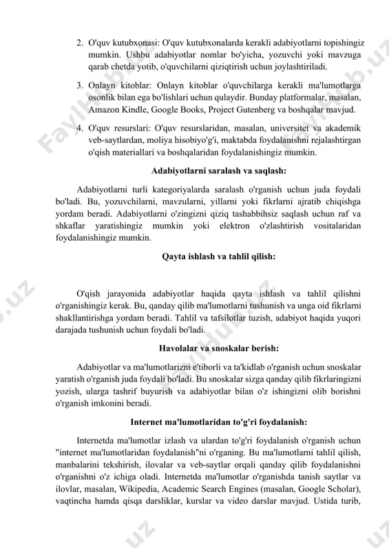 nberg va boshqalar mavjud. 4. o'quv resurslari: o'quv resurslaridan, masalan, universitet va akademik veb-saytlardan, moliya hisobiyo'g'i, maktabda foydalanishni rejalashtirgan o'qish materiallari va boshqalaridan foydalanishingiz mumkin. adabiyotlarni saralash va saqlash: adabiyotlarni turli kategoriyalarda saralash o'rganish uchun juda foydali bo'ladi. bu, yozuvchilarni, mavzularni, yillarni yoki fikrlarni ajratib chiqishga yordam beradi. adabiyotlarni o'zingizni qiziq tashabbihsiz saqlash uchun raf va shkaflar yaratishingiz mumkin yoki elektron o'zlashtirish vositalaridan foydalanishingiz mumkin. qayta ishlash va tahlil qilish: o'qish jarayonida adabiyotlar haqida qayta ishlash va tahlil qilishni o'rganishingiz kerak. bu, qanday qilib ma'lumotlarni tushunish va unga oid fikrlarni shakllantirishga yordam beradi. tahlil va tafsilotlar tuzish, adabiyot haqida yuqori darajada tushunish uchun foydali bo'ladi. havolalar va snoskalar berish: adabiyotlar va ma'lumotlarizni e'tiborli va ta'kidlab o'rganish uchun snoskalar yaratish o'rganish juda foydali bo'ladi. bu snoskalar sizga qanday qilib fikrlaringizni yozish, ularga tashrif buyurish va adabiyotlar bilan o'z ishingizni olib borishni o'rganish imkonini beradi. internet ma'lumotlaridan to'g'ri foydalanish: internetda ma'lumotlar izlash …