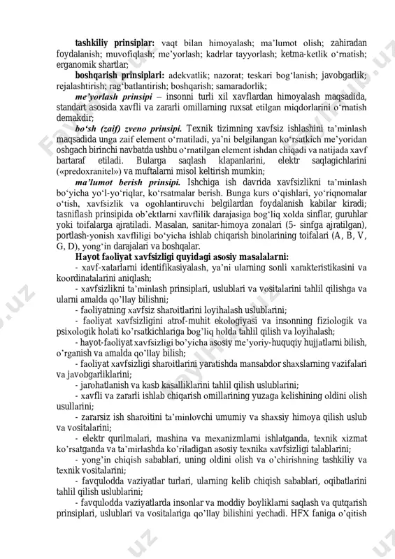 n o’zаrо tа’siri qоnuniyatlаrini o’rgаnаdi. hаyot fаоliyat хаvfsizligi insоnni hаr qаndаy muhitdаgi fаоliyatidа uning хаvfsizligi vа sоg’ligini tа’minlоvchi, хаvfli vа zаrаrli оmillаrdаn himоya qiluvchi аmаliyot vа nаzаriyani qаmrаb оlgаn ilmiy bilimlаr mаjmuidir. xavfsizlikni ta’minlovchi prinsiplar: orientirlovchi prinsiplar: operatorning faolligi; faoliyatning insonparvarligi; operatorni almashinishi; tasniflanish; xavfni bartaraf etish; tizimlash; xavfni kamaytirish; texnik prinsiplar: blokirovkalash; vakuumlash; germetiklash; masofadan himoyalash; bosim ostida himoyalash; mustahkamlikni oshirish; bo‘sh (zaif) zvenodan foydalanish; ekranlashtirish; tashkiliy prinsiplar: vaqt bilan himoyalash; ma’lumot olish; zahiradan foydalanish; muvofiqlash; me’yorlash; kadrlar tayyorlash; ketma-ketlik o‘rnatish; erganomik shartlar; boshqarish prinsiplari: adekvatlik; nazorat; teskari bog‘lanish; javobgarlik; rejalashtirish; rag‘batlantirish; boshqarish; samaradorlik; me’yorlash prinsipi – insonni turli xil xavflardan himoyalash maqsadida, standart asosida xavfli va zararli omillarning ruxsat etilgan miqdorlarini o‘rnatish demakdir; bo‘sh (zaif) zveno prinsipi. texnik tizimning xavfsiz ishlashini ta’minlash maqsadida unga zaif element o‘rnatiladi, ya’ni belgilangan ko‘rsatkich me’yoridan oshgach birinchi navbatda ushbu o‘rnatilgan element ishdan chiqadi va natijada xavf bartaraf etiladi. bularga saqlash klapanlarini, elektr …