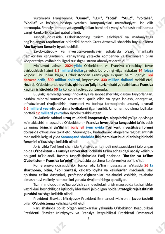 i ko‘p qirrali o‘zbekiston – fransiya munosabatlarini yanada rivojlantirish va mustahkamlash masalalarini yuzma-yuz va delegatsiyalar ishtirokida atroflicha muhokama qildilar. ikki mamlakat yetakchilarining 2023-yil noyabr oyida samarqand shahrida o‘tgan uchrashuvi davomida erishilgan kelishuvlar amalga oshirilayotgani mamnuniyat bilan qayd etildi. o‘tgan yilda tovar ayirboshlash hajmi ilk bor 1 milliard yevrodan oshdi, qo‘shma korxonalar soni 4 barobar ko‘paydi. yurtimizda fransiyaning “orano”, “edf”, “total”, “suez”, “voltalia”, “veolia” va ko‘plab boshqa yetakchi kompaniyalari muvaffaqiyatli ish olib bormoqda. fransiya taraqqiyot agentligi bilan hamkorlik yangi sifat kasb etdi hamda yangi hamkorlik dasturi qabul qilindi. tashrif doirasida o‘zbekistonning turizm salohiyati va madaniyatiga bag‘ishlangan taqdimotlar o‘tkazildi hamda grets-armenvil shahrida buyuk alloma abu rayhon beruniy byusti ochildi. savdo-iqtisodiy va investitsiya-moliyaviy sohalarda o‘zaro manfaatli hamkorlikni kengaytirish, fransiyaning yetakchi kompaniya va korxonalari bilan kooperatsiya loyihalarini ilgari surishga ustuvor ahamiyat qaratildi. ma’lumot uchun: 2024-yilda o‘zbekiston va fransiya o‘rtasidagi tovar ayirboshlash hajmi 1,1 milliard dollarga yetdi, bu oldingi yilga nisbatan 14 foizga ko‘pdir. shu …