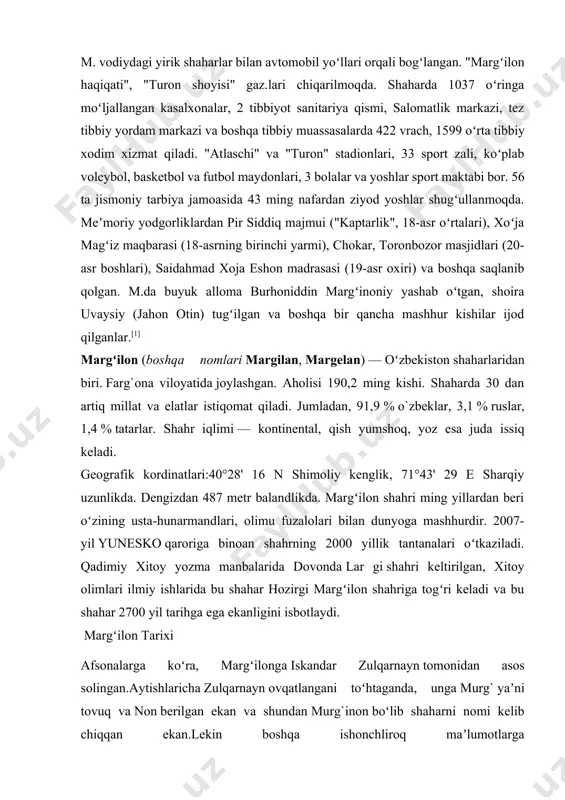 `zbeklar, 3,1 % ruslar, 1,4 % tatarlar. shahr iqlimi — kontinental, qish yumshoq, yoz esa juda issiq keladi. geografik kordinatlari:40°28' 16 n shimoliy kenglik, 71°43' 29 e sharqiy uzunlikda. dengizdan 487 metr balandlikda. margʻilon shahri ming yillardan beri oʻzining usta-hunarmandlari, olimu fuzalolari bilan dunyoga mashhurdir. 2007-yil yunesko qaroriga binoan shahrning 2000 yillik tantanalari oʻtkaziladi. qadimiy xitoy yozma manbalarida dovonda lar gi shahri keltirilgan, xitoy olimlari ilmiy ishlarida bu shahar hozirgi margʻilon shahriga togʻri keladi va bu shahar 2700 yil tarihga ega ekanligini isbotlaydi. margʻilon tarixi afsonalarga koʻra, margʻilonga iskandar zulqarnayn tomonidan asos solingan.aytishlaricha zulqarnayn ovqatlangani toʻhtaganda, unga murg` yaʼni tovuq va non berilgan ekan va shundan murg`inon boʻlib shaharni nomi kelib chiqqan ekan.lekin boshqa ishonchliroq maʼlumotlarga qaraganda marg`ilon miloddan keyingi ix asrda buyuk ipak yo`lidagi muhim shahrlardan boʻlgan.xv asrda yashab oʻtkan vatandoshimiz va boburiylar imperiyasining asoschisi bobur oʻzinig boburnoma kitobida «koʻb yahshi narsalarga boy shahar.uning shaftolilari va anorlari ham koʻb …
