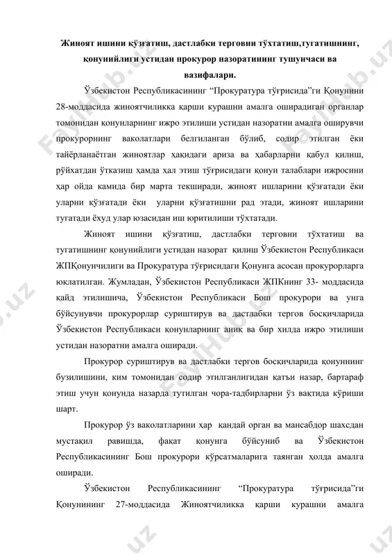 нг 27-моддасида жиноятчиликка қарши курашни амалга оширадиган органлар томонидан қонунларнинг ижро этилиши устидан назорат предмети белгиланган бўлиб, унга кўра, жиноятлар тўғрисидаги аризалар ва ҳабарларни кўриб чиқиш ҳамда ҳал қилиш ва терговни олиб боришнинг қонун ҳужжатларида белгиланган процессуал тартиби, шунингдек жиноятчиликка қарши курашни амалга оширадиган органлар томонидан қабул қилинаётган қарорларнинг қонунийлиги жиноятчиликка қарши курашни амалга оширадиган органларнинг қонунларни ижро этишлари устидан назорат предмети ҳисобланади. ушбу қонуннинг 28-моддасида прокурорнинг ваколатлари қаторига : · жиноят ишларини қўзғатиши мумкинлиги; · жиноят ишларини қўзғатишни рад этиши мумкинлиги; · олиб борилаётган тергов ҳаракатларини қонунийлиги устидан назоратни олиб бориши; · жиноят иши юзасидан олиб борилаётган ҳар бир тергов ҳаракати бўйича бевосита топшириқ бериш, шу тергов ҳаракатларида иштирок этиш, тергов ҳаракатларини амалга оширилишини қонунийлигини таъминлаш; · жиноят ишларини тугатиши мумкинлиги; · жиноят ишлари юзасидан иш юритилишини тўхтатиши мумкинлиги; · қонунда назарда тутилган ҳолларда терговчининг ишни тугатишига розилик бериши; · айблов ҳулосасини ёки қарорини тасдиқлаши, ишни судга юбориши ваколатлари …