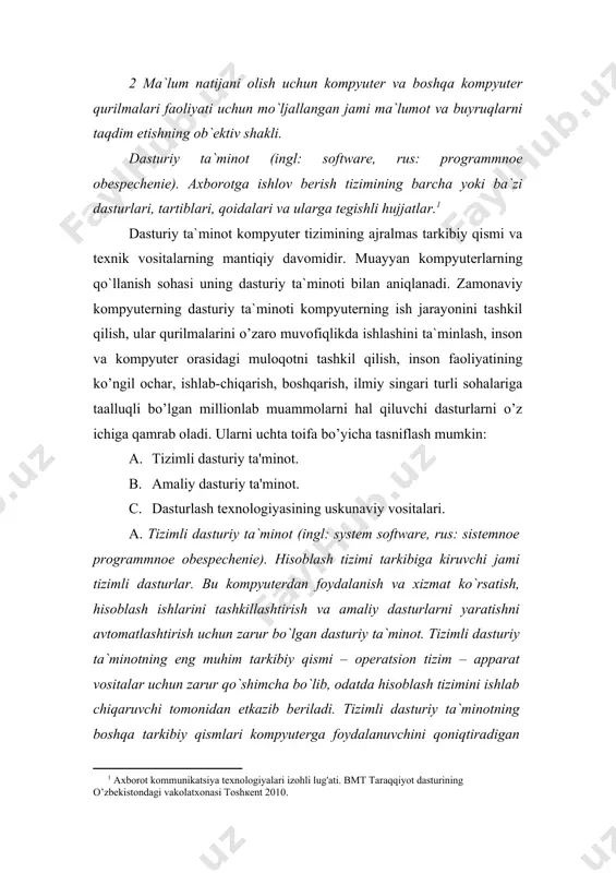 asturlari, tartiblari, qoidalari va ularga tegishli hujjatlar.[footnoteref:0] [0: aхborot kommunikatsiya texnologiyalari izohli lug'ati. bmt taraqqiyot dasturining o’zbekistondagi vakolatxonasi toshкent 2010.] dasturiy ta`minot kompyuter tizimining ajralmas tarkibiy qismi va texnik vositalarning mantiqiy davomidir. muayyan kompyuterlarning qo`llanish sohasi uning dasturiy ta`minoti bilan aniqlanadi. zamonaviy kompyuterning dasturiy ta`minoti kompyuterning ish jarayonini tashkil qilish, ular qurilmalarini o’zaro muvofiqlikda ishlashini ta`minlash, inson va kompyuter orasidagi muloqotni tashkil qilish, inson faoliyatining ko’ngil ochar, ishlab-chiqarish, boshqarish, ilmiy singari turli sohalariga taalluqli bo’lgan millionlab muammolarni hal qiluvchi dasturlarni o’z ichiga qamrab oladi. ularni uchta toifa bo’yicha tasniflash mumkin: 1. tizimli dasturiy ta'minot. 1. amaliy dasturiy ta'minot. 1. dasturlash texnologiyasining uskunaviy vositalari. a. tizimli dasturiy ta`minot (ingl: system software, rus: sistemnoe programmnoe obespechenie). hisoblash tizimi tarkibiga kiruvchi jami tizimli dasturlar. bu kompyuterdan foydalanish va xizmat ko`rsatish, hisoblash ishlarini tashkillashtirish va amaliy dasturlarni yaratishni avtomatlashtirish uchun zarur bo`lgan dasturiy ta`minot. tizimli dasturiy ta`minotning eng muhim tarkibiy qismi – operatsion tizim …