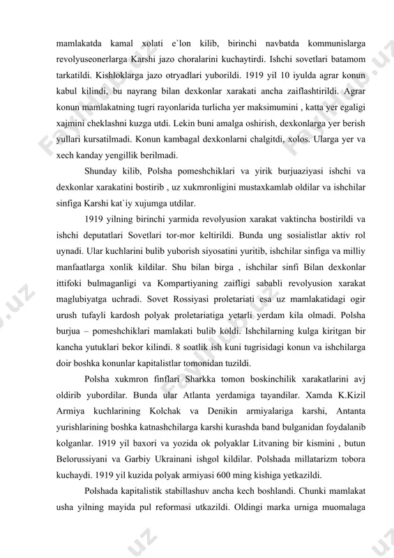 ayli kardosh polyak proletariatiga yetarli yerdam kila olmadi. polsha burjua – pomeshchiklari mamlakati bulib koldi. ishchilarning kulga kiritgan bir kancha yutuklari bekor kilindi. 8 soatlik ish kuni tugrisidagi konun va ishchilarga doir boshka konunlar kapitalistlar tomonidan tuzildi. polsha xukmron finflari sharkka tomon boskinchilik xarakatlarini avj oldirib yubordilar. bunda ular atlanta yerdamiga tayandilar. xamda k.kizil armiya kuchlarining kolchak va denikin armiyalariga karshi, antanta yurishlarining boshka katnashchilarga karshi kurashda band bulganidan foydalanib kolganlar. 1919 yil baxori va yozida ok polyaklar litvaning bir kismini , butun belorussiyani va garbiy ukrainani ishgol kildilar. polshada millatarizm tobora kuchaydi. 1919 yil kuzida polyak armiyasi 600 ming kishiga yetkazildi. polshada kapitalistik stabillashuv ancha kech boshlandi. chunki mamlakat usha yilning mayida pul reformasi utkazildi. oldingi marka urniga muomalaga elotiy kiritildi. bir elotiy bir shvesiya markasiga va ilgarigi bir mln sakkiz yuz ming markaga tenglashtirildi. lekin chet eldan zayemlar olinganligi narx navo oshib mexnatkashlarning axvoliga ogir ta`sir etgani sababli …