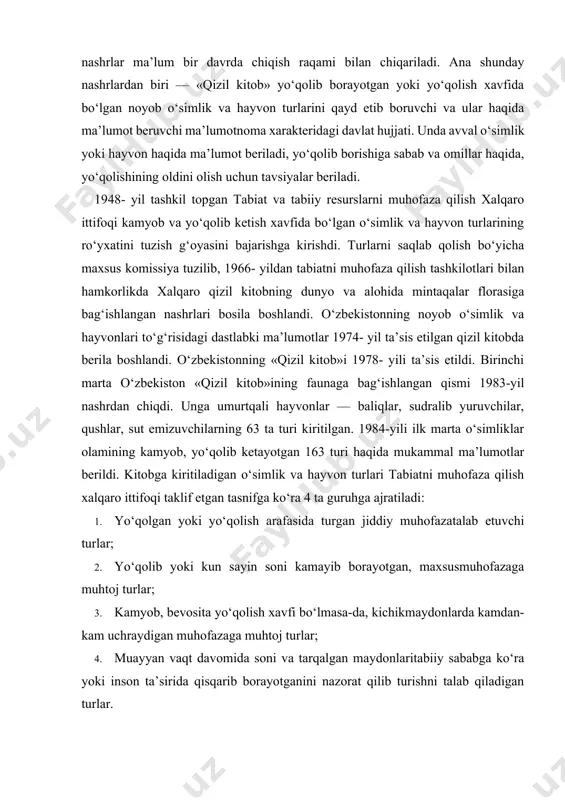 , sut emizuvchilarning 63 ta turi kiritilgan. 1984-yili ilk marta o‘simliklar olamining kamyob, yo‘qolib ketayotgan 163 turi haqida mukammal ma’lumotlar berildi. kitobga kiritiladigan o‘simlik va hayvon turlari tabiatni muhofaza qilish xalqaro ittifoqi taklif etgan tasnifga ko‘ra 4 ta guruhga ajratiladi: 1. yo‘qolgan yoki yo‘qolish arafasida turgan jiddiy muhofazatalab etuvchi turlar; 2. yo‘qolib yoki kun sayin soni kamayib borayotgan, maxsusmuhofazaga muhtoj turlar; 3. kamyob, bevosita yo‘qolish xavfi bo‘lmasa-da, kichikmaydonlarda kamdan-kam uchraydigan muhofazaga muhtoj turlar; 4. muayyan vaqt davomida soni va tarqalgan maydonlaritabiiy sababga ko‘ra yoki inson ta’sirida qisqarib borayotganini nazorat qilib turishni talab qiladigan turlar. 1998-yilda o‘zbekiston florasining yo‘qolib ketish xavfi ostida turgan 301 ta turining hozirgi holatini tavsiflaydigan nashri qayta bosmadan chiqqan. 2003- yildan keyin o‘zbekiston faunasi turlari maqomini baholashga imkon beruvchi ma’lumotlar to‘planib, yangi soni nashrdan chiqarildi. so‘nggi nashrda sut emizuvchilarning 24, qushlarning 51, sudralib yuruvchilarning 16, baliqlarning 18, halqali chuvalchanglarning 3, moluskalarning 15, bo‘g‘imoyoqlilarning 62 turi va kenja …