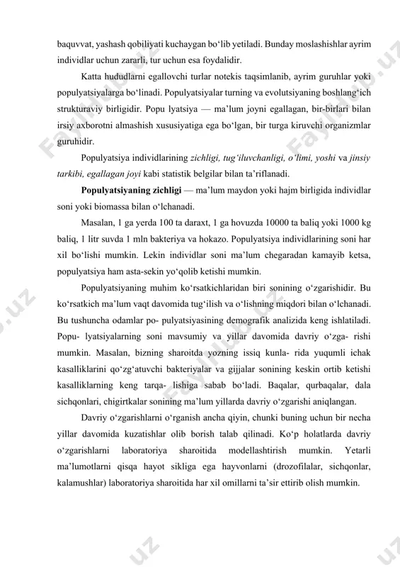 n, ba’zi turga kiruvchi qushlar ekologik sharoiti, ya’ni ayni misolda, uyasi torlik qilganda ayrim bolalarini uyasidan tashlab yuboradi. ular albatta nobud bo‘ladi, lekin qolgan bolalari esa keng sharoitda baquvvat, yashash qobiliyati kuchaygan bo‘lib yetiladi. bunday moslashishlar ayrim individlar uchun zararli, tur uchun esa foydalidir. katta hududlarni egallovchi turlar notekis taqsimlanib, ayrim guruhlar yoki populyatsiyalarga bo‘linadi. populyatsiyalar turning va evolutsiyaning boshlang‘ich strukturaviy birligidir. popu lyatsiya — ma’lum joyni egallagan, bir-birlari bilan irsiy axborotni almashish xususiyatiga ega bo‘lgan, bir turga kiruvchi organizmlar guruhidir. populyatsiya individlarining zichligi, tug‘iluvchanligi, o‘limi, yoshi va jinsiy tarkibi, egallagan joyi kabi statistik belgilar bilan ta’riflanadi. populyatsiyaning zichligi — ma’lum maydon yoki hajm birligida individlar soni yoki biomassa bilan o‘lchanadi. masalan, 1 ga yerda 100 ta daraxt, 1 ga hovuzda 10000 ta baliq yoki 1000 kg baliq, 1 litr suvda 1 mln bakteriya va hokazo. populyatsiya individlarining soni har xil bo‘lishi mumkin. lekin individlar soni ma’lum chegaradan kamayib ketsa, …