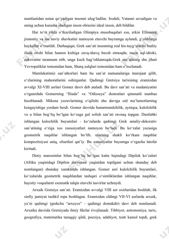 trik naqshlardan tashqari o‘simliklardan ishlangan naqshlar, hayotiy voqealarni sxematik talqin etuvchi tasvirlar uchraydi. arxaik gretsiya san’ati. eramizdan avvalgi viii asr oxirlaridan boshlab, ilk sinfiy jamiyat tashkil topa boshlagan. eramizdan oldingi vii-vi asrlarda arxaik, ya’ni qadimgi (grekcha “arxeyos” - qadimgi demakdir) davr deb nomlanadi. arxaika davrida gretsiyada ilmiy fikrlar rivojlanadi. tibbiyot, astronomiya, tarix, geografiya, matematika taraqqiy qildi, poeziya, adabiyot, teatr kamol topdi, grek yozuvi paydo bo‘ldi. greklar o‘zlaridan avvalgi xalqlar, sharq mamlakatlari - bobil, misrning fan va madaniyat borasidagi yutuqlarini chuqur o‘rganib, o‘zlarining betakror san’at va madaniyatlarini yaratishga muyassar bo‘ldilar. yuqori klassika. eramizdan avvalgi v asrning ikkinchi yarmidan boshlab, gretsiya siyosiy, iqtisodiy va madaniy ravnaqining oltin davrini boshladi. san’atning hamma tur va janrlari rivojlanib, yuqori klassika davri kishilarining estetik ideal haqidagi tushunchalarini mukammal badiiy obrazlarda ko‘rsatadi. bu taraqqiyotda, so‘zsiz, shu davrning yirik davlat arbobi perikl muhim rol o‘ynadi. yuqori klassika davrida afina akropoli o‘zining tugal ko‘rinishini egalladi. perikl tashabbusi bilan afinaning …