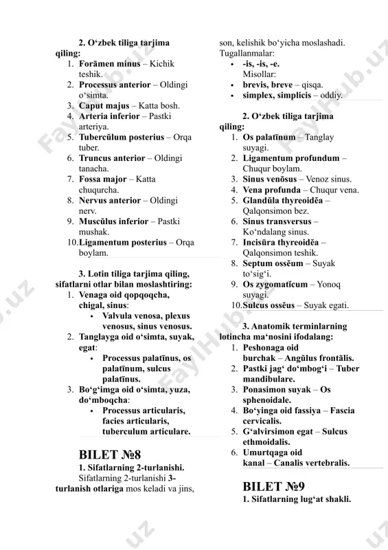 ocessus anterior – oldingi o‘simta. 3. caput majus – katta bosh. 4. arteria inferior – pastki arteriya. 5. tubercŭlum posterius – orqa tuber. 6. truncus anterior – oldingi tanacha. 7. fossa major – katta chuqurcha. 8. nervus anterior – oldingi nerv. 9. muscŭlus inferior – pastki mushak. 10. ligamentum posterius – orqa boylam. 3. lotin tiliga tarjima qiling, sifatlarni otlar bilan moslashtiring: 1. venaga oid qopqoqcha, chigal, sinus: · valvula venosa, plexus venosus, sinus venosus. 2. tanglayga oid o‘simta, suyak, egat: · processus palatīnus, os palatīnum, sulcus palatīnus. 3. bo‘g‘imga oid o‘simta, yuza, do‘mboqcha: · processus articularis, facies articularis, tuberculum articulare. bilet №8 1. sifatlarning 2-turlanishi. sifatlarning 2-turlanishi 3-turlanish otlariga mos keladi va jins, son, kelishik bo‘yicha moslashadi. tugallanmalar: · -is, -is, -e. misollar: · brevis, breve – qisqa. · simplex, simplicis – oddiy. 2. o‘zbek tiliga tarjima qiling: 1. os palatīnum – tanglay suyagi. 2. ligamentum profundum – chuqur …