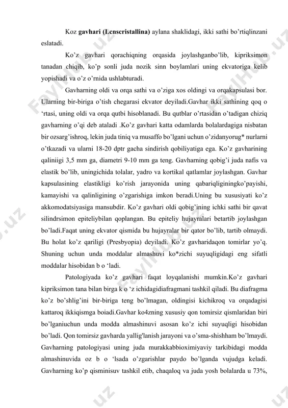 sosan ko’z ichi suyuqligi hisobidan bo’ladi. qon tomirsiz gavharda yallig'lanish jarayoni va o’sma-shishham bo’lmaydi. gavharning patologiyasi uning juda murakkabbioximiyaviy tarkibidagi modda almashinuvida oz b o ‘lsada o’zgarishlar paydo bo’lganda vujudga keladi. gavharning ko’p qisminisuv tashkil etib, chaqaloq va juda yosh bolalarda u 73%, kattaodamlarda 60-65% dir. yuqori sifatli oqsil moddasi (a-kristallin, albumin, p-kristallin) gavhar hajmining 35%, umumiy oqsili 17%,lipidlar (xolesterin, letsitin) 2% ni tashkil etadi. minerallardan temir,sulfatlar, fosfatlar bor. oksidlanishni aktivlashtiruvchi tarkibiy qismlar -xloridlar- k, ca, na va magniy, mis, rux ham bor. normada askorbinkislotasi inson yoshiga qarab 44,2% dan 4,2% gacha bo’ladi.glyutation, riboflavin, atflar gavharda ko’p bo’ladi, lekin yosh oshgan sari unda suv, askorbin kislotasi, glyutation, riboflavinlarkamayaveradi. lipidlardan esa letsitin kamayib, xolesterin ko’payadi,na, ca, fosfor ko’payib, k kamayadi. kislorod va vodorodning kontsentratsiyasi glyutation, sistein, glitsinning aktivligiga bog’liq.modda almashinuvida ulami roli katta. demak, ko’z gavhari o’z tuzilishi, murakkab tarkibi va juda nozikfizik-kimyoviy xossalari bilan xarakterlanadi. bunday muhimjarayonning normal kechishi yosh …