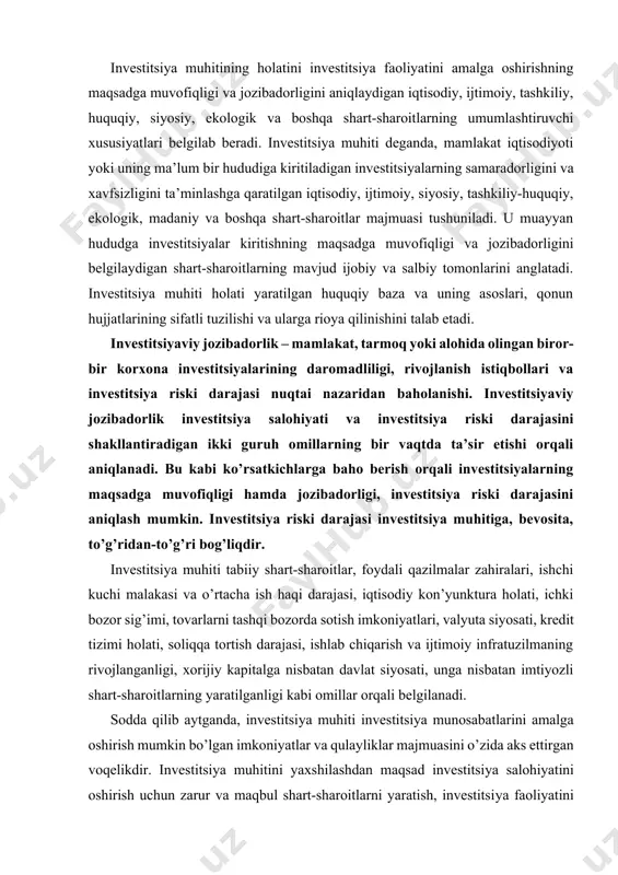 baho berish orqali investitsiyalarning maqsadga muvofiqligi hamda jozibadorligi, investitsiya riski darajasini aniqlash mumkin. investitsiya riski darajasi investitsiya muhitiga, bevosita, to’g’ridan-to’g’ri bog’liqdir. investitsiya muhiti tabiiy shart-sharoitlar, foydali qazilmalar zahiralari, ishchi kuchi malakasi va o’rtacha ish haqi darajasi, iqtisodiy kon’yunktura holati, ichki bozor sig’imi, tovarlarni tashqi bozorda sotish imkoniyatlari, valyuta siyosati, kredit tizimi holati, soliqqa tortish darajasi, ishlab chiqarish va ijtimoiy infratuzilmaning rivojlanganligi, xorijiy kapitalga nisbatan davlat siyosati, unga nisbatan imtiyozli shart-sharoitlarning yaratilganligi kabi omillar orqali belgilanadi. sodda qilib aytganda, investitsiya muhiti investitsiya munosabatlarini amalga oshirish mumkin bo’lgan imkoniyatlar va qulayliklar majmuasini o’zida aks ettirgan voqelikdir. investitsiya muhitini yaxshilashdan maqsad investitsiya salohiyatini oshirish uchun zarur va maqbul shart-sharoitlarni yaratish, investitsiya faoliyatini jadallashtirish va pirovardida, iqtisodiyotni yuksaltirish, ijtimoiy muammolarni hal etish, ishlab chiqarish samaradorligini oshirish imkonini yaratishdan iborat. respublikada siyosiy-iqtisodiy sharoitning mavjudligi, ya’ni qulay investitsiya muhitining yaratilishi va xorijiy kapitalni qabul qilish tizimining samarali bo’lishi xorijiy investitsiyalarni jalb qilishning zaruriy shartidir. investitsiya muhiti …
