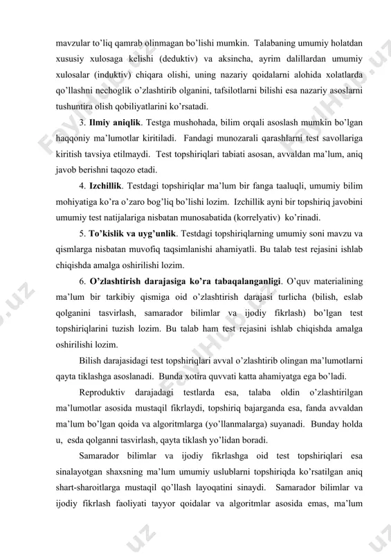 arajasidagi test topshiriqlari avval o’zlashtirib olingan ma’lumotlarni qayta tiklashga asoslanadi. bunda xotira quvvati katta ahamiyatga ega bo’ladi. reproduktiv darajadagi testlarda esa, talaba oldin o’zlashtirilgan ma’lumotlar asosida mustaqil fikrlaydi, topshiriq bajarganda esa, fanda avvaldan ma’lum bo’lgan qoida va algoritmlarga (yo’llanmalarga) suyanadi. bunday holda u, esda qolganni tasvirlash, qayta tiklash yo’lidan boradi. samarador bilimlar va ijodiy fikrlashga oid test topshiriqlari esa sinalayotgan shaxsning ma’lum umumiy uslublarni topshiriqda ko’rsatilgan aniq shart-sharoitlarga mustaqil qo’llash layoqatini sinaydi. samarador bilimlar va ijodiy fikrlash faoliyati tayyor qoidalar va algoritmlar asosida emas, ma’lum qoidalarga ko’ra yaratilgan yoki yangi sharoitdagi faoliyat jarayonida qayta yaratilgan qoidalarga binoan amalga oshiriladi. ijodiy fikrlash darajasiga oid tuzilgan testlarda topshiriq umumiy holda bayon etiladi, maqsadga erishish uchun zarur bo’lgan hatti-harakatlar va vaziyatlarni talaba ijodiy fikrlash natijasida aniqlaydi. bunday test topshiriqlarni yechish jarayonida butunlay yangi axborot (qoida, xulosa, shakl va h.k.) yaratiladi. 7. samaradorlik (kumulyativlik). samaradorlik test topshiriqlarining borgan sari murakkablashib borishini nazarda tutadi. bu …